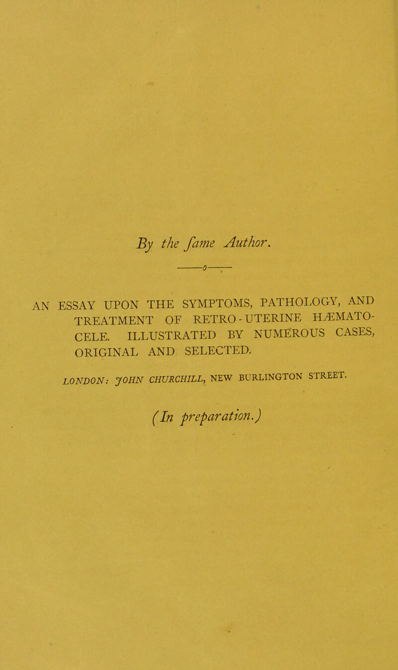 By the fame Author. AN ESSAY UPON THE SYMPTOMS, PATHOLOGY, AND TREATMENT OF RETRO - UTERINE HEMATO- CELE. ILLUSTRATED BY NUMEROUS CASES, ORIGINAL AND SELECTED. LONDON: JOHN CHURCHILL, NEW BURLINGTON STREET. (In preparation.)