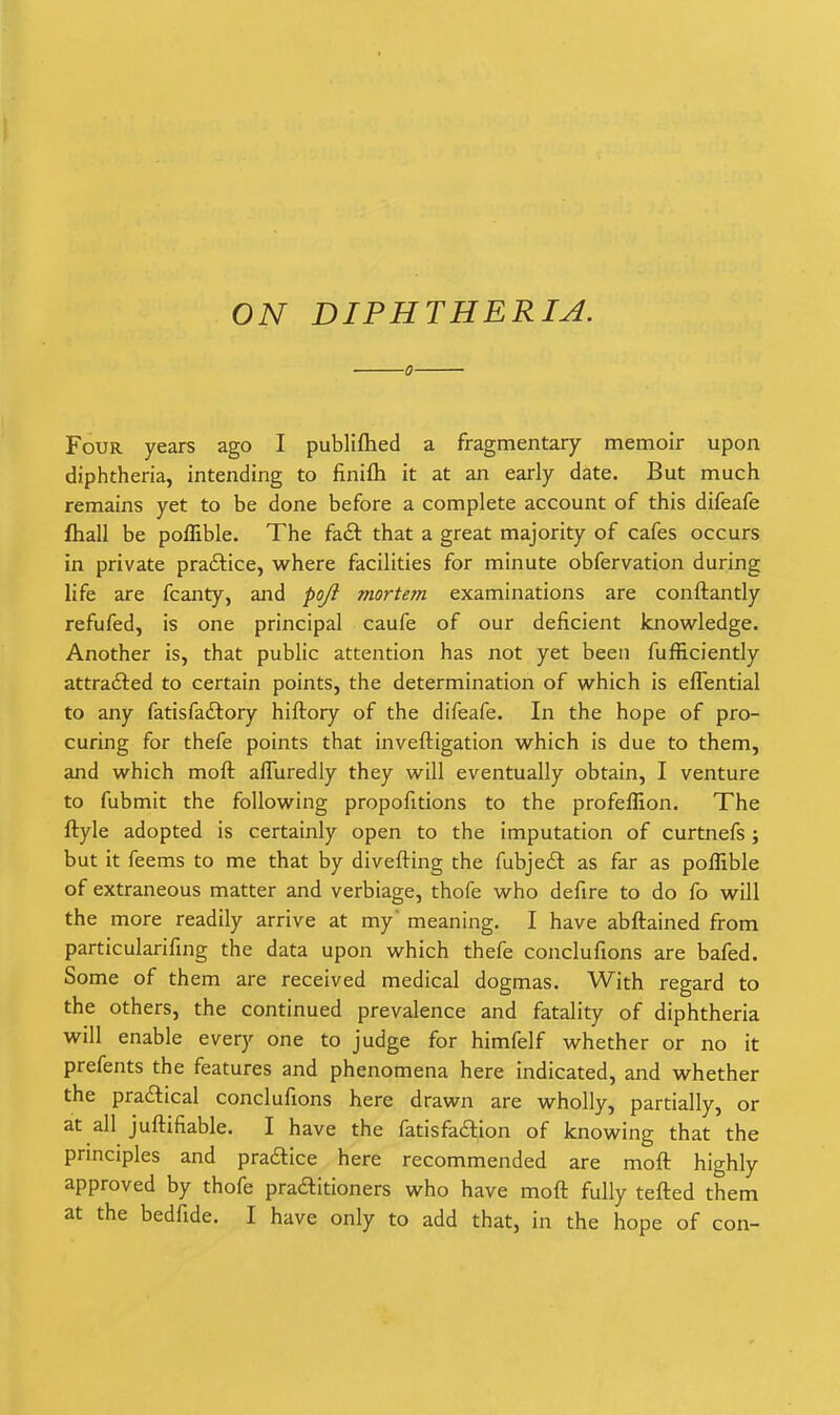 ON DIPHTHERIA. ■0 Four years ago I publiflied a fragmentary memoir upon diphtheria, intending to finifti it at an early date. But much remains yet to be done before a complete account of this difeafe fliall be pofTible. The fa£l that a great majority of cafes occurs in private practice, where facilities for minute obfervation during life are fcanty, and pojl mortem examinations are conftantly refufed, is one principal caufe of our deficient knowledge. Another is, that public attention has not yet been fufficiently attrafted to certain points, the determination of which is eflential to any fatisfaftory hiftory of the difeafe. In the hope of pro- curing for thefe points that inveftigation which is due to them, and which moft afluredly they will eventually obtain, I venture to fubmit the following propofitions to the profeflion. The ftyle adopted is certainly open to the imputation of curtnefs; but it feems to me that by divefting the fubjeit as far as poflible of extraneous matter and verbiage, thofe who defire to do fo will the more readily arrive at my meaning. I have abftained from particularifing the data upon which thefe conclufions are bafed. Some of them are received medical dogmas. With regard to the others, the continued prevalence and fatality of diphtheria will enable every one to judge for himfelf whether or no it prefents the features and phenomena here indicated, and whether the pradlical conclufions here drawn are wholly, partially, or at all juftifiable. I have the fatisfaftion of knowing that the prmciples and pracftice here recommended are moft highly approved by thofe pradlitioners who have moft fully tefted them