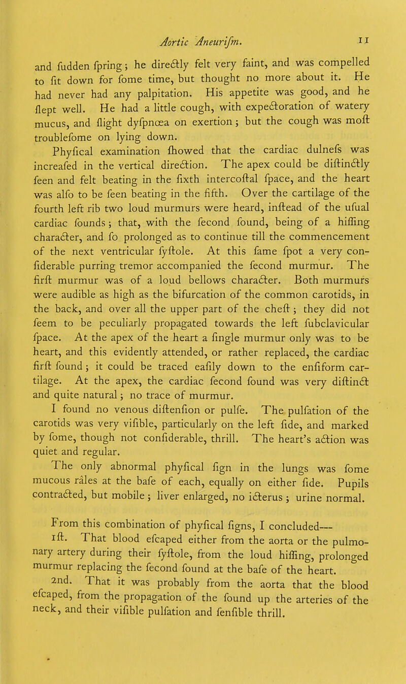 and fudden fpring; he direcftly felt very faint, and was compelled to fit down for fome time, but thought no more about it. He had never had any palpitation. His appetite was good, and he flept well. He had a little cough, with expeftoration of watery mucus, and flight dyfpncea on exertion; but the cough was moft troublefome on lying down. Phyfical examination fliowed that the cardiac dulnefs was increafed in the vertical diredtion. The apex could be diftinftly feen and felt beating in the fixth intercoftal fpace, and the heart was alfo to be feen beating in the fifth. Over the cartilage of the fourth left rib two loud murmurs were heard, inftead of the ufual cardiac founds ; that, with the fecond found, being of a hiffing character, and fo prolonged as to continue till the commencement of the next ventricular fyftole. At this fame fpot a very con- fiderable purring tremor accompanied the fecond murmur. The firft murmur was of a loud bellows charadter. Both murmurs were audible as high as the bifurcation of the common carotids, in the back, and over all the upper part of the chefl: j they did not feem to be peculiarly propagated towards the left fubclavicular fpace. At the apex of the heart a fmgle murmur only was to be heart, and this evidently attended, or rather replaced, the cardiac firft found 5 it could be traced eafily down to the enfiform car- tilage. At the apex, the cardiac fecond found was very diftin£t and quite natural; no trace of murmur. I found no venous diftenfion or pulfe. The pulfation of the carotids was very vifible, particularly on the left fide, and marked by fome, though not confiderable, thrill. The heart's adiion was quiet and regular. The only abnormal phyfical fign in the lungs was fome mucous rales at the bafe of each, equally on either fide. Pupils contracted, but mobile ; liver enlarged, no ifterus j urine normal. From this combination of phyfical figns, I concluded— ift. That blood efcaped either from the aorta or the pulmo- nary artery during their fyftole, from the loud hiffing, prolonged murmur replacing the fecond found at the bafe of the heart. 2nd. That it was probably from the aorta that the blood efcaped, from the propagation of the found up the arteries of the neck, and their vifible pulfation and fenfible thrill.