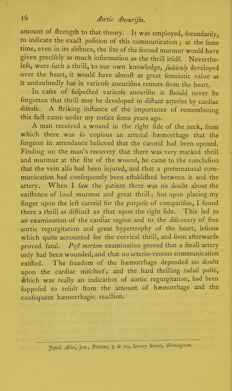 amount of ftrength to that theory. It was employed, fecondarily, to indicate the exa£l pofition of this communication; at the fame time, even in its abfence, the fite of the fecond murmur would have given precifely as much information as the thrill itfelf. Neverthe- lefs, were fuch a thrill, to our own knowledge, fuddenly developed over the heart, it would have almoft as great femeiotic value as it undoubtedly has in varicofe aneurifms remote from the heart. In cafes of fufpe£led varicofe aneurifm it ftiould never be forgotten that thrill may be developed in diftant arteries by cardiac difeafe. A ftriking inftance of the importance of remembering this faft came under my notice fome years ago. A man received a wound in the right fide of the neck, from which there was fo copious an arterial haemorrhage that the furgeon in attendance believed that the carotid had been opened. Finding on the man's recovery that there was very marked thrill and murmur at the fite of the wound, he came to the conclufion that the vein alfo had been injured, and that a preternatural com- munication had confequently been eftabliftied between it and the artery. When 1 faw the patient there was no doubt about the exiftence of loud murmur and great thrill; but upon placing my finger upon the left carotid for the purpofe of comparifon, I found there a thrill as difl:in£l: as that upon the right fide. This led to an examination of the cardiac region and to the difcovery of free aortic regurgitation and great hypertrophy of the heart, lefions which quite accounted for the cervical thrill, and foon afterwards proved fatal. Poji mortem examination proved that a fmall artery only had been wounded, and that no arterio-venous communication exifted. The freedom of the haemorrhage depended no doubt upon the cardiac mifchiefj and the hard thrilling radial pulfe, A)^hich was really an indication of aortic regurgitation, had been fuppofed to refult from the amount of haemorrhage and the confequent haemorrhagic reaftion. Jofiah Men, jun., Printer, 9 & lo, Livery Street, Birmingham.