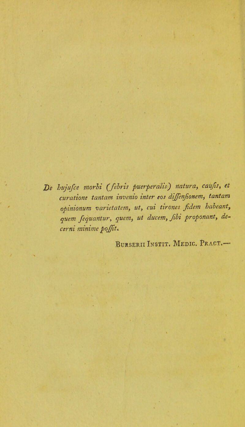 J)e htijufce jnorhi (felris puerperalis) ttatura, caufis^ et curatione tantam invenio inter eos diffenjionem, tantam opinionum varietatem, ut, cui tirones fidem haheantf quem fequantur, quem, ut ducem, fihi proponant, de^ cerni minime pojjit» BuRSERii Instit. Medic. Pract.—