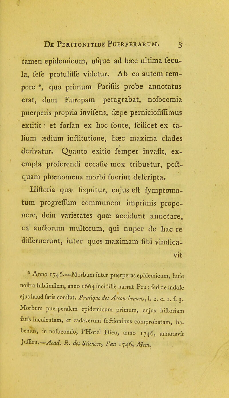 tamen epidemicum, ufque ad hsec ultima fecu- la, fefe protuliffe videtur. Ab eo autem tem- pore *, quo primum Parifiis probe annotatus crat, dum Europam peragrabat, nofocomia puerperis propria invifens, feepe perniciofiffimus extitit: et forfan ex hoc fonte, fcilicet ex ta- lium adium inftitutione, haec maxima clades derivatur. Quanto exitio femper invalit, ex- empla proferendi occafio mox tribuetur, pofl- quam pha:nomena morbi fuerint defcripta, Hiftoria qu£e fequitur, cujus eft fjmptoma- tum progreflum communem imprimis propo- nere, dein varietates quae accidunt annotare, ex auftorum multorum, qui nuper de hac re difleruerunt, inter quos maximam fibi vindica- vit * Anno 1746.—Morbum inter puerperas epidemicum, huic noftro fubfimilem, anno 1664 incidiife narrat Peu; feddeindole ejus haud fatis conftat. Pratique des ^ccouchemens, 1. 2. c, i. f. 3. Morbum puerperalem epidemicum primum, cujus hiftoriam fatis luculentam, et cadaverum feaionibus comprobatam, ha- bemus, in nofocomio, 1'Hotel Dieu, anno 1746, annotavit Juffieu—Acad. R. dcs Seicnces, I'tm 1746, Mem.