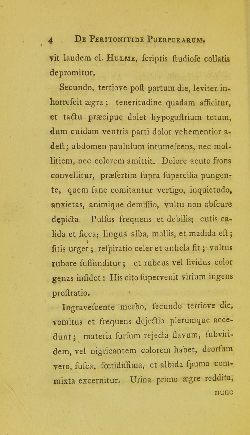vit laudem cl. Hulme, fcriptis ftudiofe coUatis depromitur. Secundo, tertiove poft partum die, leviter in- horrefcit segra; teneritudine quadam afficitur, et tadu praecipue dolet hypogaftrium totum, dum cuidam ventris parti dolor vehementior a- deft; abdomen paululum intumefcens, nec mol- litiem, nec colorem amittit. Dolore acuto frons convellitur, praefertim fupra fupercilia pungen- te, quem fane comitantur vertigo, inquietudo, anxietas, animique demiflio, vultu non obfcure depi<Sa. Pulfus frequens et debilis; cutis ca- lida et licca; lingua alba, moUis, et madida eftj iitis urget; refpiratio celer et anhela fit; vultus rubore fufFunditur; et rubeus vel lividus color genas inlidet: His cito fupervenit virium ingens proftratio. Ingravefcente morbo, fecundo tertiove dic, vomitus et frequens dejedlio plerumque acce- dunt; materia furfum rejeda flavum, fubviri- dem, vel nigricantem colorem habet, deorfum vero, fufca, fcEtidiflima, et albida fpuma com- mixta excernitur. Urina primo ccgre reddita, nunc