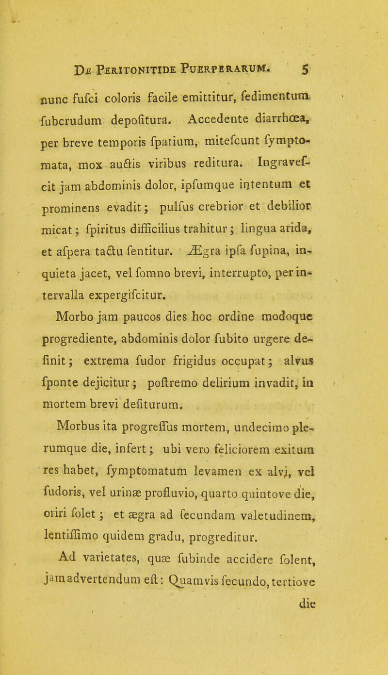 nunc fufci coloris facile emittitur, fedimentum* fubcrudum depofitura. Accedente diarrhcea, per breve temporis fpatiura, mitefcunt fympto- mata, mox auftis viribus reditura. Ingravef- cit jam abdominis dolor, ipfumque irjtentura et prominens evadit; pulfus crebrior et debilior micat; fpiritus difficilius trahitur; lingua arida, et afpera ta£lu fentitur. ^gra ipfa fupina, in. quieta jacet, vel fomno brevi, interrapto, perin- tervalla expergifcitur. Morbo jam paucos dies hoc ordine modoque progrediente, abdominis dolor fubito urgere de- finit; extrema fudor frigidus occupat; alvus fponte dejicitur; poftremo delirium invadit, in mortem brevi defiturum. Morbus ita progreffus mortem, undecimo ple- rumque die, infert; ubi vero feliciorem exitura res habet, fymptomatum levamen ex alvji, vel fudoris, vel urinas profluvio, quarto quintove die, oriri folet; et aegra ad fecundam valetudinem, lentiilimo quidem gradu, progreditur. Ad varietates, qu^ fubinde accidere folent, jamadvertendum eft: Quamvis fecundo,tertiove 4ie