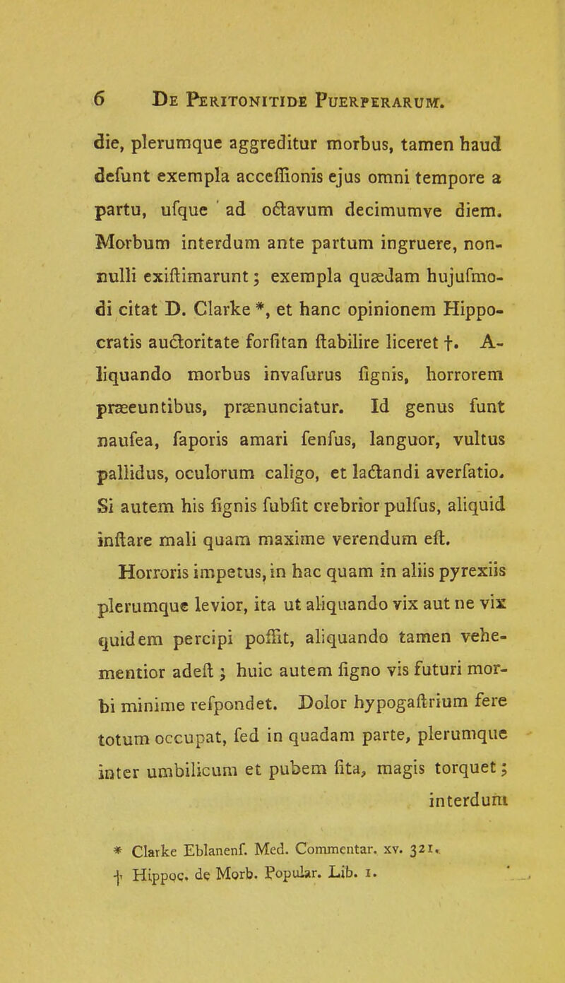 die, plerumque aggreditur mortus, tamen haud defunt exempla acccffionis ejus omni tempore a partu, ufquc ad o6lavum decimumve diem. Morbum interdum ante partum ingruere, non- xiulli cxiftimarunt; exempla quseJam hujufmo- di citat D. Clarke *, et hanc opinionem Hippo- cratis aucloritate forfitan ftabilire liceret t» A- liquando morbus invafurus fignis, horrorem praseuntibus, praenunciatur. Id genus funt naufea, faporis amari fenfus, languor, vultus pallidus, oculorum caligo, et ladandi averfatio. Si autem his lignis fubfit crebrior pulfus, aliquid inftare mali quam maxime verendum eft. Horroris impetus,in hac quam in aliis pyrexiis plerumquc levior, ita ut aliquando vix aut ne vix quidem percipi poffit, aliquando tamen vehe- mentior adeft j huic autem figno vis futuri mor- bi minime refpondet. Doior hypogaftrium fere totum occupat, fed in quadam parte, plerumque inter umbilicum et pubem fita, magis torquet; interduni * Clarke Eblanenf. Med. Commcntar. xv. 321,. f HippQC. de Morb. Popular. Lib. i.