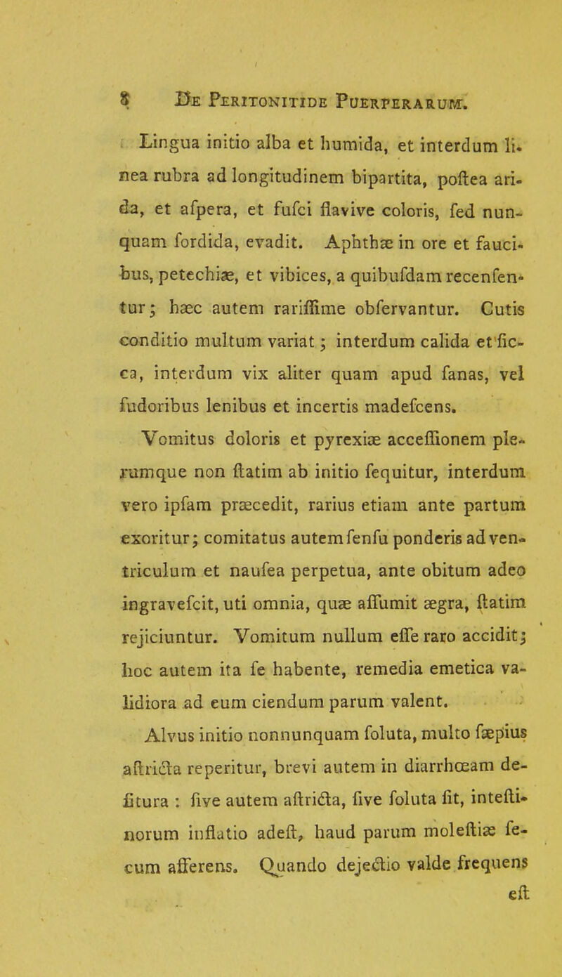 Lingua initio alba et humida, et interdum li. nea rubra ad longitudinem bipartita, poftea ari- da, et afpera, et fufci flavive coloris, fed nun- quam fordida, evadit. Aphthae in ore et fauci- bus, petechiae, et vibices, a quibufdam recenfen- tur; haec autem rariflime obfervantur. Cutis conditio multum variat; interdum calida effic- ca, interdura vix aliter quam apud fanas, vel fudoribus lenibus et incertis madefcens. Vomitus doloris et pyrexiae acceflionem ple* ramque non ftatim ab initio fequitur, interdum vero ipfam praecedit, rarius etiam ante partum exoritur; comitatus autemfenfu ponderis adven- triculum et naufea perpetua, ante obitum adeo ingravefcit, uti omnia, quae aflumit segra, ftatim rcjiciuntur. Vomitum nullum efleraro accidit^ lioc autem ita fe habente, remedia emetica va- lidiora ad eum ciendum parum valent. Alvus initio nonnunquam foluta, multo faepiius aftricla reperitur, brevi autem in diarrhaeam de- litura : five autem aftrida, five foluta fit, intefti* norum inflatio adeft, haud parum moleftias fe- cum afferens. Quando dejeaio valde frequens eft
