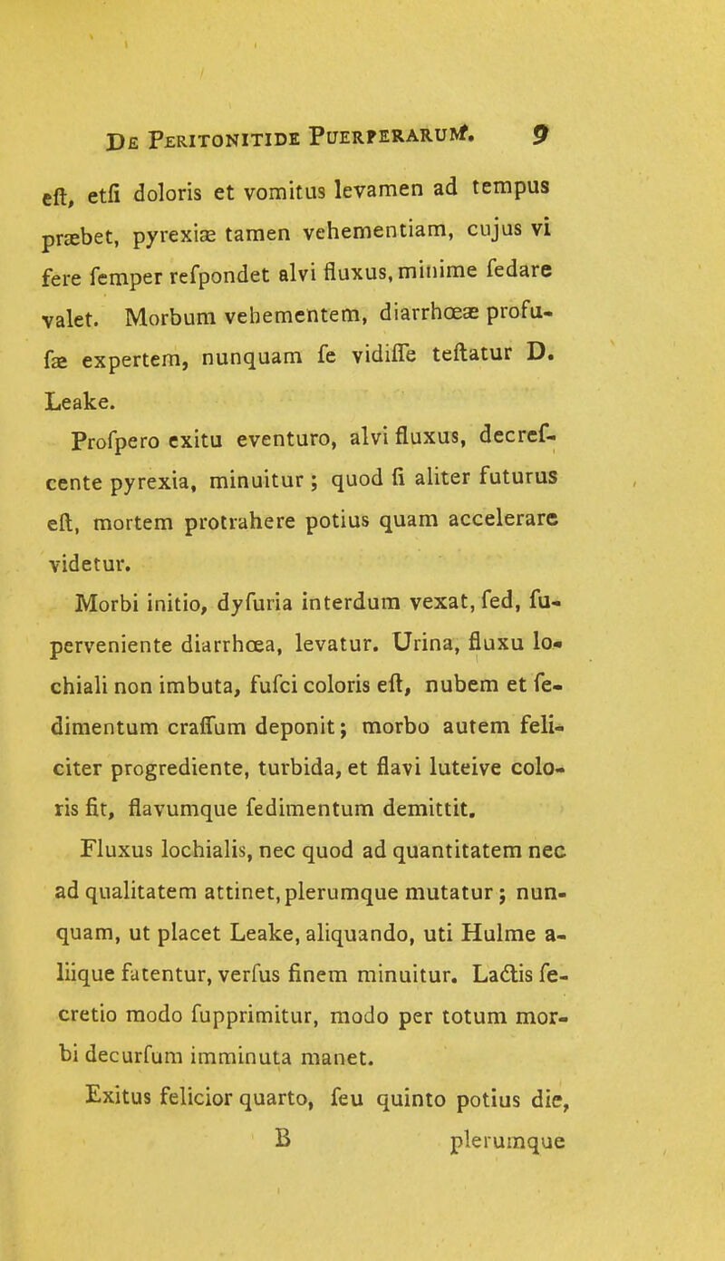 eft, etfi doloris et vomitus levamen ad tempus priebet, pyrexifB tamen vehementiam, cujus vi fere femper refpondet alvi fluxus.minime fedare valet. Morbum vehementem, diarrhc3eae profa- fa expertem, nunquam fe vidilTe teftatur D. Leake. Profpero cxitu eventuro, alvi fluxus, decrcf- cente pyrexia, minuitur ; quod fi aliter futurus eft, mortem protrahere potius quam accelerarc videtur. Morbi initio, dyfuria interdura vexat, fed, fu- perveniente diarrhcea, levatur. Urina, fluxu lo.« chiah non imbuta, fufci coloris eft, nubem et fe- dimentum crafl!um deponit; morbo autem feli- citer progrediente, turbida, et flavi luteive colo- ris fit, flavumque fediraentum demittit, Fluxus lochialis, nec quod ad quantitatem nec ad qualitatem attinet.plerumque mutatur; nun- quam, ut placet Leake, aliquando, uti Hulme a- liique fatentur, verfus finera minuitur. Ladlis fe- cretio raodo fupprimitur, modo per totum mor- bi decurfum imminuta manet. Exitus felicior quarto, feu quinto potius die, B plerumque