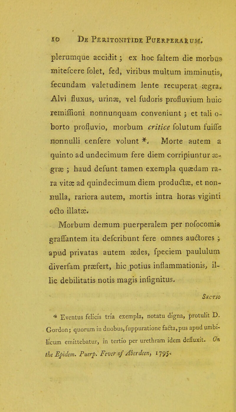 plerumque accidit; ex hoc faltem die morbus mitefcere folet, fed, viribus multum imminutis, fecundam valetudi nem lente recuperat scgra. Alvi fluxus, urinae, vel fudoris profluvium huic lemiffioni nonnunquam conveniunt j et tali o- borto profluvio, morbum critice folutum fuiffe nonnulli cenfere volunt Morte autem a quinto ad undecimum fere diem corripiuntur gras ; haud defunt tamen exempla qusedam ra- ra vitse ad quindecimum diem produdlse, et non- nuUa, rariora autem, mortis intra horas viginti odlo illatss. Morbum deraum puerpcralem per nofocomia graflantem ita defcribunt fere omnes audlores ; apud privatas autem asdes, fpeciem paululum diverfam prsefert, hic potius inflammationis, il- lic debilitatis notis magis infignitus. SEcrio * Eventus felicis tria exempla, notatu digna, protulit D. . Gordon; quorum in duobus,fuppuratione faaa,pus apud umbi- licum emittebatur, in tertio per urethram idem defluxit. On theE/ulm. Puerp. Fcver of Aberdeen, 1795.