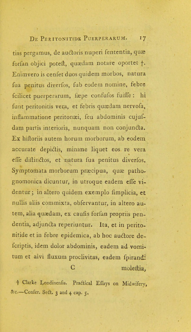tias pergamus, de audloris nuperi fententia, quae forfan objici poteft, quaedam notare oportet f. Enimvero is cenfet duos quidem mbrbos, natura fua penitus diverfos, fub eodem nomine, febre fcilicet puerperarum, faepe confufos fuiffe : hi funt peritonitis veL>a, et febris qusedam nervofa, inflammatione peritonaei, feu abdominis cujuf- dam parfis interioris, nunquam non conjundla. Ex hiftoriis autem horum morborura, ab eodem accurate depidis, minime liquet eos re vera efle diftinflos, et natura fua penitus diverfos. Symptomata morborum praecipua, quae patho- gnomonica dicuntur, in utroque eadem effe vi- dentur; in altero quidem exemplo fimphcia, et nuUis ahis commixta, obfervantur, in altero au- tem, aha quasdam, ex caufis forfan propriis pen- dentia, adjuncta reperiuntur. Ita, et in perito- nitide et in febre epidemica, ab hoc audtore de- fcriptis, idcm dolor abdominis, eadem ad vomi- tum et alvi fluxum prochvitas, eadem fpirandi C moleftia, t Clarkc Londinenfis. Pradlical ElTays on Midwifery, Scc.—Confer. Seft. 3 and 4 cap. 5.