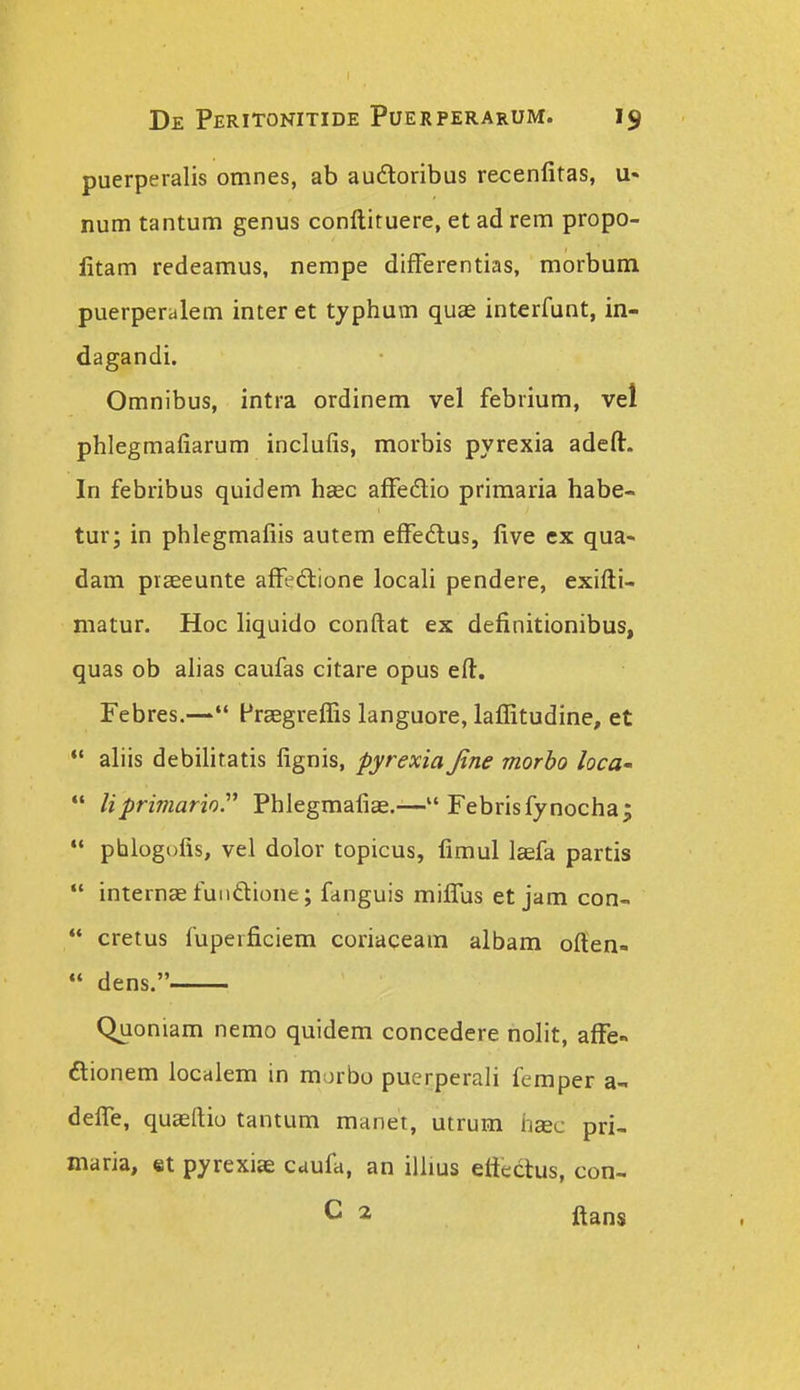 puerperalis omnes, ab audoribus recenfitas, u« num tantum genus conftituere, et ad rem propo- litam redeamus, nempe differentias, morbum puerperalem inter et typhum quas interfunt, in- dagandi. Omnibus, intra ordinem vel febrium, vel phlegmafiarum inclufis, morbis pyrexia adeft. In febribus quidem hasc affeilio primaria habe- tur; in phlegmafiis autem effedtus, five ex qua- dam piseeunte affedlione locali pendere, exifti- matur. Hoc liquido conftat ex definitionibus, quas ob ahas caufas citare opus eft. Febres.— Praegreflis languore, laflitudine, et *' aliis debilitatis fignis, pyrexia Jine morbo locU' liprimarior Phlegmafiae.— Febrisfynocha; phlogofis, vel dolor topicus, fimul lcefa partis internae fuiidione; fanguis miffus et jam con- cretus fuperficiem coriaceam albam often- «« dens. Quoniam nemo quidem concedere nolit, affe- aionem localem in mjrbo puerperali femper a- deffe, quaeftio tantum manet, utrum hac pri- maria, et pyrexiae caufa, an illius eftectus, con- C a ftans