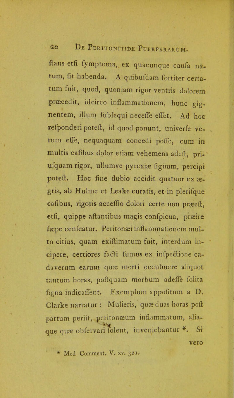 ftans etfi fymptoma,, ex quacunque caufa nS- tum, fit habenda. A quiburdara fortiter certa- tum fuit, quod, quoniam rigor ventris dolorem praecedit, idcirco inflammationem, hunc gig- nentem, illum fubfequi neceffe elfet. Ad hoc refponderi poteft, id quod ponunt, univerfe ve- Tum eflTe, nequaquam concedi pofTe, cum in multis caiibus dolor etiam vehemens adeft, pri- ufquam rigor, ullumve pyrexiae fignum, percipi poteft. Hoc fine dubio accidit quatuor ex ae- gris, ab Hulme et Leake curatis, et in plerifque cafibus, rigoris acceflio dolori certe non praeeft, ctfi, quippe aftantibus magis confpicua, praeire faspe cenfeatur. Peritonsei inflammationem mul- to citius, quam exiftimatum fuit, interdum in- cipere, certiores fadi fumus ex infpedione ca- daverum earum qaae morti occubuerc aliquot tantum horas, poftquam morbum adefle folita figna indicaflent. Exempluni appofitum a D. Clarke narratur: Mulieris, quae duas horas poft partum periit, peritonaeum inflammatum, aha- que quae obfervari folent, inveniebantur Si vero * Mcd Comment. V. xv. 321.