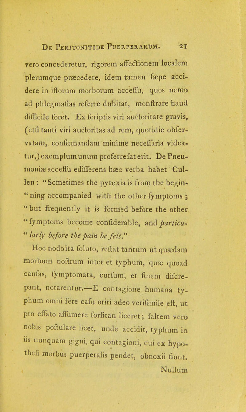 vero concederetur, rigorem afFeftionem localem plerumque prsecedere, idem tamen faepe acci- dere in iftorum morborum acceflu, quos nemo ad phlegmafias referre duliitat, monftrare haud difficile foret. Ex fcriptis viri audloritate gravis, (etfi tanti viri audloritas ad rem, quotidie obfer- vatam, confirmandam minime neceflaria videa- tur,)exemplumunura proferrefaterit. De Pneu- moniaeacceflu ediflerens hsec verba habet Cul- len : Sometimes the pyrexia is froni the begin- ning accompanied with the other fymptoms ; but frequently it is formed before the other fymptoms become confiderable, and particu~ *' larly before tbe pain be felt'' Hoc nodoita foluto, reftat tantum utquaedam morbum noftrum inter et typhum, quce quoad caufas, fymptomata, curfum, et finem difcre- pant, notarentur.—£ contagione humana ty- phum omni fere cafu oriri adeo verifimile eft, ut pro effato afl^umere forfitan liceret j faltem vero nobis poftulare licet, unde accidit, typhum in us nunquam gigni, qui contagioni, cui ex hypo- thefi morbus puerperalis pendet, obnoxii fiunt. Nulluni