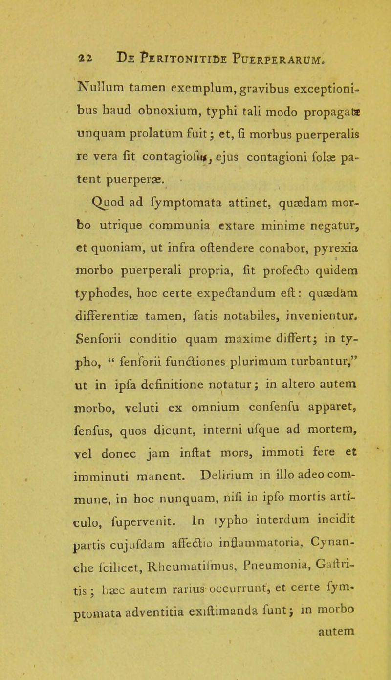 Nullum tamen exemplum, gravibus exceptioni- bus haud obnoxiura, typhi tali modo propagata unquam prolatum fuit; et, fi morbus puerperalis re vera fit contagiofuij ejus contagioni folas pa- tent puerperae. Quod ad fymptomata attinet, qusedam mor- bo utrique communia cxtare minime negatur, et quoniam, ut infra oftendere conabor, pyrexia tnorbo puerperali propria, fit profedo quidera typhodes, hoc certe expedandum eft: quaedim differentias tamen, fatis notabiles, invenientur. Senforii conditio quam maxime differt; in ty- pho, fenforii fundiones plurimum turbantur, ut in ipfa definitione notatur; in altero autem morbo, veluti ex omnium confenfu apparet, fenfus, quos dicunt, interni ufque ad mortem, vel donec jam inftat mors, immoti fere et imminuti manent. Delirium in illo adeo com- mune, in hoc nunquam, nifi in ipfo mortis arti- culo, fupervenit. In rypho interdum incidit partis cujufdam affedio inflammatoria, Cynan- che lcilicet, Rheumatiimus, Pneumonia, Galtri- tis; hsec autem rarius occurrunt, et certe fym- ptomata adventitia exiftimanda funt j in morbo autem