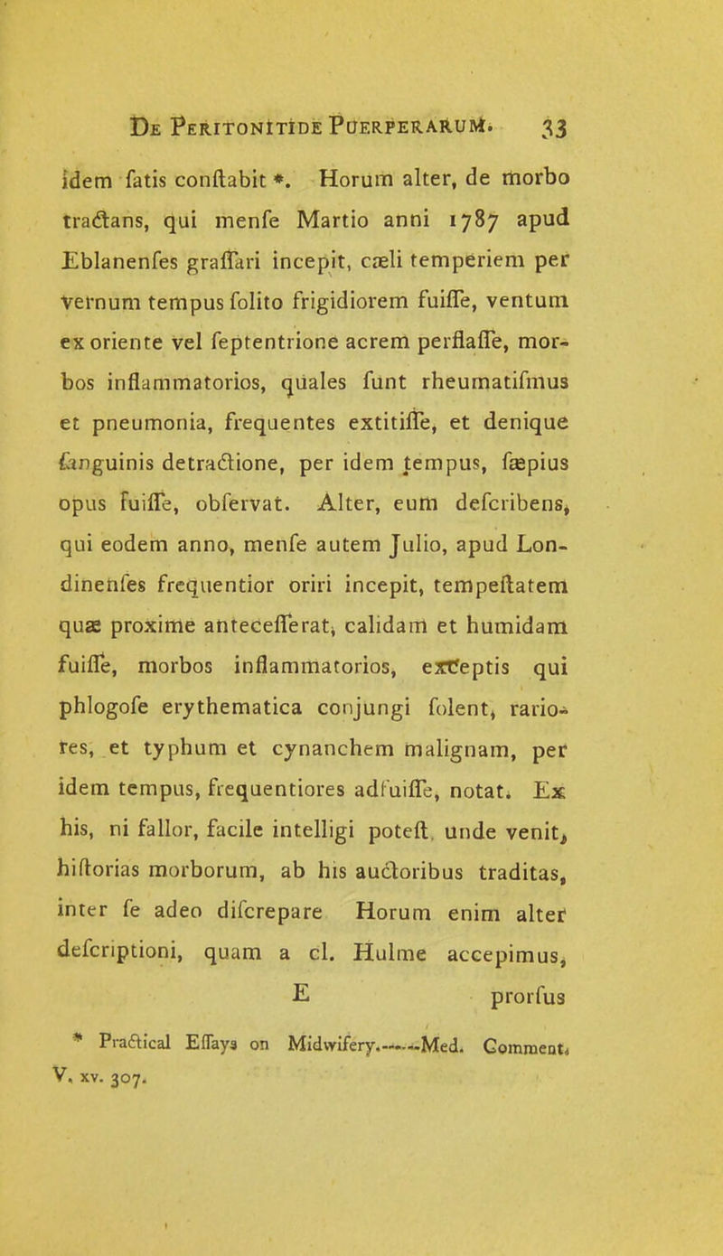 idem fatis conftabit *. Horum alter, de morbo tradans, qui menfe Martio anni 1787 apud Eblanenfes graflari incepit, cjeli temperiem per Vernum tempus folito frigidiorem fuifle, ventuni exoriente vel feptentrione acrem perflafTe, mor- bos inflammatorios, (jiiales funt rheumatifmus et pneumonia, frequentes extitifle, et denique fonguinis detradlione, per idem tempus, f^pius opus fuifle, obfervat. Alter, eum defcribensj qui eodem anno> menfe autem Julio, apud Lon- dineufes frcquentior oriri incepit, tempefl;atenl quas proxime antecefleratj calidam et humidam fuifle, morbos inflammatorios, erteptis qui phlogofe erythematica conjungi folent» rario* res, et typhum et cynanchem malignam, per idem tempus, fiequentiores adfuifle, notat^ Ex his, ni fallor, facile intelligi poteft. unde venitj hiftorias morborum, ab his auctoribus traditas, inter fe adeo difcrepare Horum enim altef defcriptioni, quam a cl. Hulme accepimuSj E prorfus * Praftical Eflays on Midwifery ~Med. Gomment* V. XV. 307.
