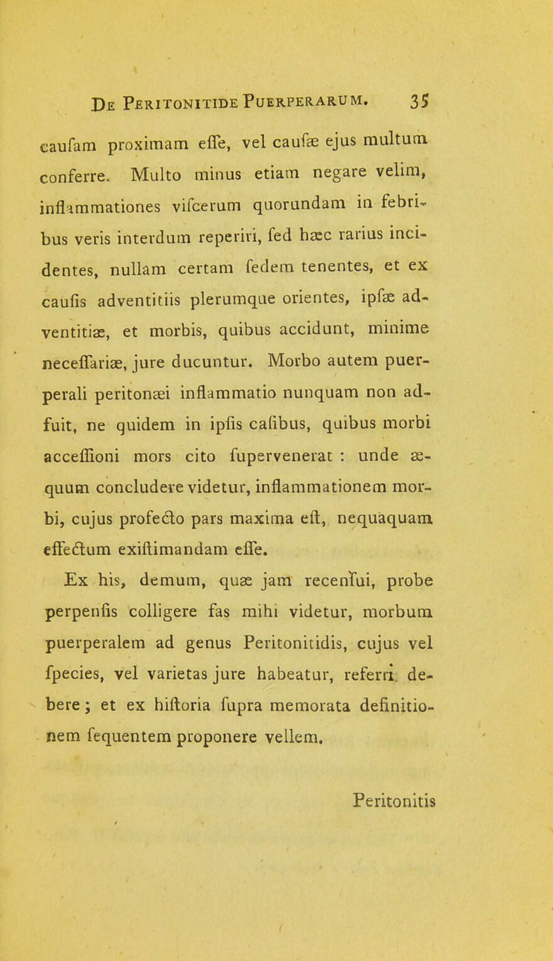 caufam proximam effe, vel caufse ejus multuca conferre. Multo minus etiam negare velim, inflimmationes vifcerum quorundam in febri- bus veris interdum reperiri, fed hacc rarius inci- dentes, nullam certam fedem tenentes, et ex caufis adventitiis plerumque orientes, ipf^ ad- ventitias, et morbis, quibus accidunt, minime neceffariae, jure ducuntur. Morbo autem puer- perali peritonaei inflammatio nunquam non ad- fuit, ne quidem in ipfis cafibus, quibus morbi acceflioni mors cito fupervenerat : unde 3s- quum concludere videtur, inflammationem mor- bi, cujus profedo pars maxima eft, nequaquaiii efFedtum exifl:imandam cfle. Ex his, demum, quse jam recenrui, probe perpenfis colligere fas mihi videtur, raorbum puerperalem ad genus Peritonitidis, cujus vel fpecies, vel varietas jure habeatur, referrl. de- bere; et ex hiftoria fupra memorata definitio- nem fequentem proponere vellem. Peritonitis