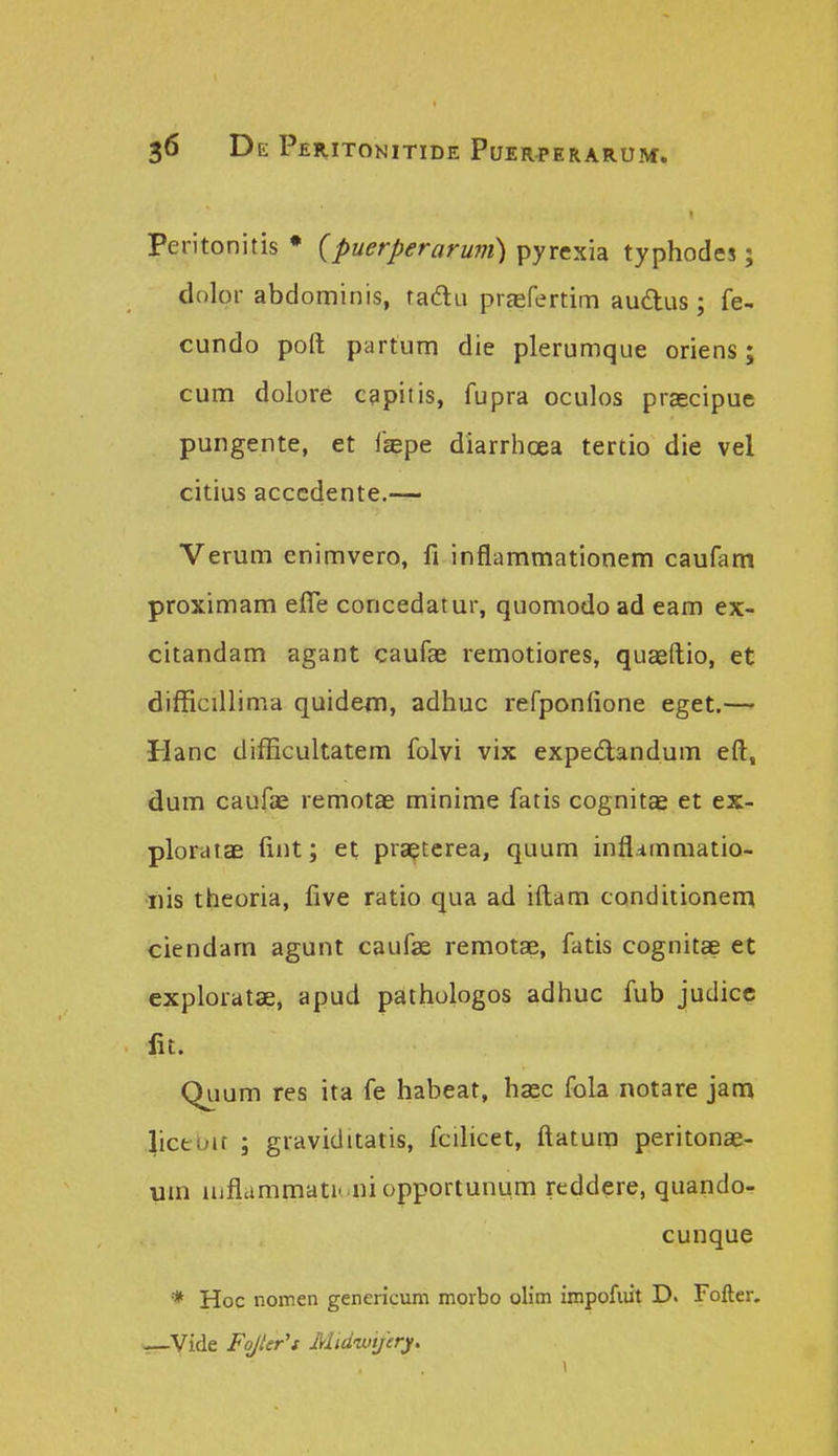 Peritonitis • {puerperaruvi) pyrexia typhodes; dolor abdominis, radLi prEefertim audus; fe- cundo poft partum die plerumque oriens; cum dolore c^pitis, fupra oculos prascipue pungente, et fcepe diarrhcea tertio die vel citius acccdente.— Verum enimvero, fi inflammationem caufam proximam efle concedatur, quomodo ad eam ex- citandam agant caufae remotiores, quseftio, et difficillima quidem, adhuc refponfione eget.— Hanc difEcultatem folvi vix expedandum eft, dum caufae remotae minime fatis cognitae et ex- ploratae iint; et pra^terea, quum infl^mmatio- iiis theoria, five ratio qua ad iftam conditionem ciendam agunt caufiK remotae, fatis cognitae et exploratae, apud pathologos adhuc fub judicc fit. Qiium res ita fe habeat, hasc fola notare jam 4icebit ; graviditatis, fcdicet, ftatum peritonas- um iiiflammati- niopportunum reddere, quando- cunque * Hoc nomen genericum morbo olim impofiut D. Fofter. »—Vide FoJUr's Midwtjery.