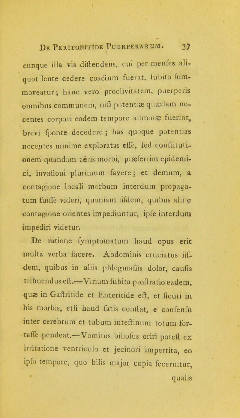 cunque illa vis diftendens, cui per menfes ali- quot lente cedere coadum fueiat, (uDito lum- moveatur; hanc vero prociivitatem, puerperis omnibus communem, nifi potenti£e q.iasdam no- centes corpori eodem tempore ailmoiae fuerint, brevi fponte decedere ; has quoque potentias nocefites minime exploratas effe, fed conftiiuti- onem quandam aeiis morbi, prserertim epidemi^ ci, invafioni plurimum favere; et demum, a contagione locali morbum interdum propaga- tum fuifie videri, quoniam lifdem, quibus alii e contagione orientes impediuntur, ipfe interdum impediri videtur, De ratione fymptomatum haud opus erit multa verba facere. Abdominis cruciatus iif- -dem, quibus in aiiis phlegmafiis dolor, caufis tribuendus eft.—-Virium fubita proftratio eadem, quge in Gaftritide et Enteritide eft, et ficuti in his morbis, etfi haud fatis conftat, e confenfu inter cerebrum et tubum inteftinum totum for- taflTe pendeat.—Vomitus biiiofus oriri poreft ex irritatione ventriculo ct jecinori impertita, eo ipfo tempore, quo bihs major copia fecernitur, qualis