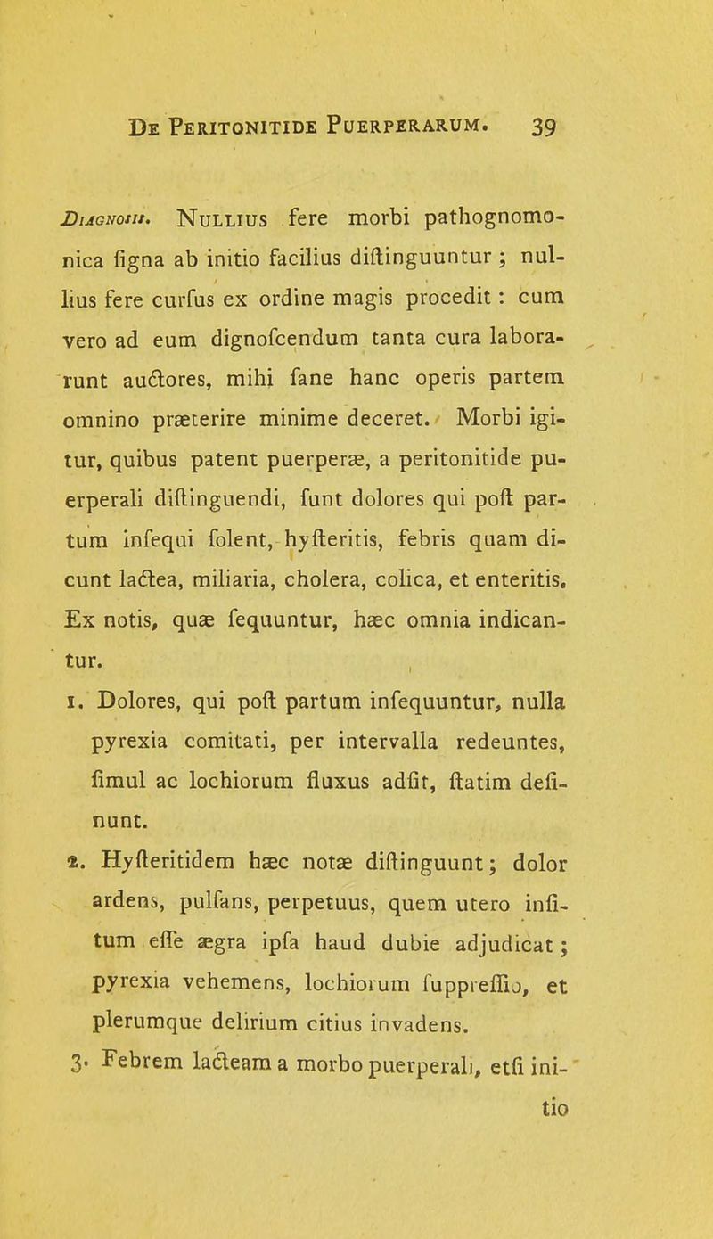 BuGNotu. NuLLius fere morbi pathognomo- nica figna ab initio facilius diftinguuntur; nul- lius fere curfus ex ordine magis procedit: cum vero ad eum dignofcendum tanta cura labora- runt audores, mihi fane hanc operis partem omnino praeterire minime deceret. Morbi igi- tur, quibus patent puerperse, a peritonitide pu- erperali diftinguendi, funt dolores qui poft par- tum infequi folent, hyfteritis, febris quam di- cunt ladtea, miharia, cholera, colica, et enteritis, Ex notis, quae fequuntur, haec omnia indican- tur. I. Dolores, qui poft partum infequuntur, nulla pyrexia comitati, per intervalla redeuntes, limul ac lochiorura fluxus adfit, ftatim defi- nunt. «. Hyfteritidem hsec notae diftinguunt; dolor ardens, pulfans, perpetuus, quem utero infi- tum efle asgra ipfa haud dubie adjudicat; pyrexia vehemens, lochiorum fuppreflio, et plerumque delirium citius invadens. 3. Febrem ladleama raorbo puerperali, etfi ini- tio