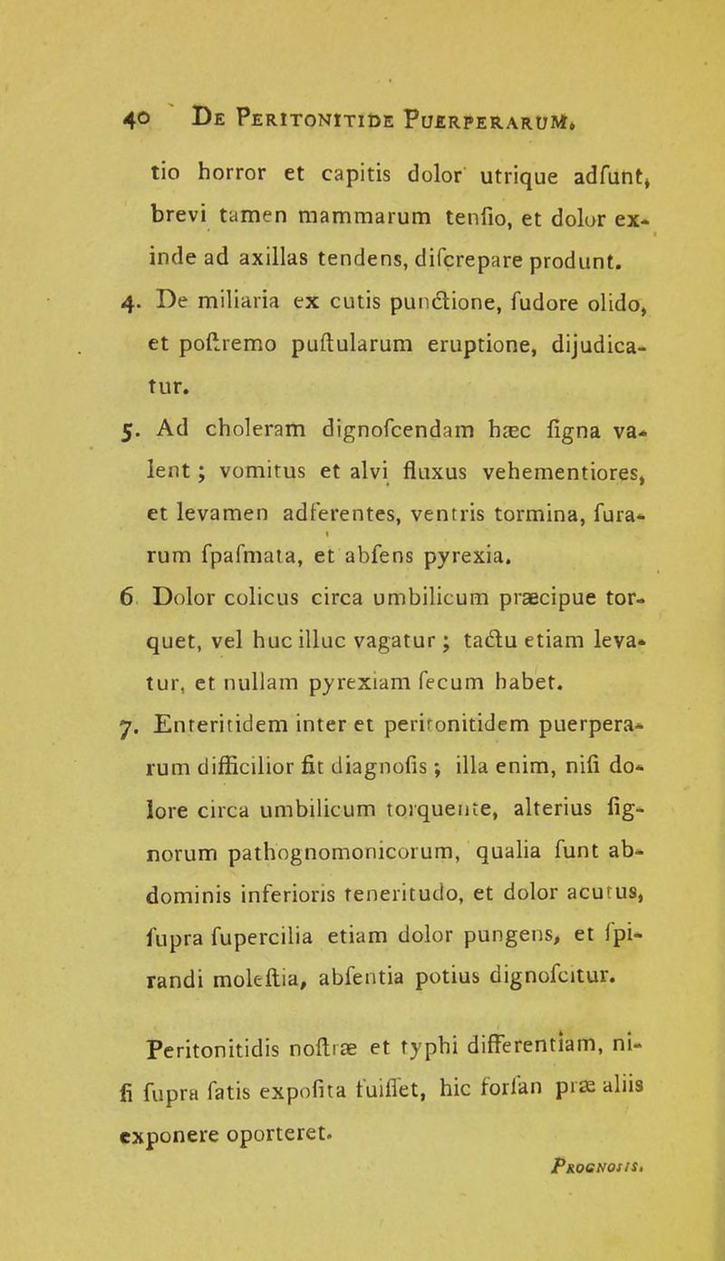 tio horror et capitis dolor utrique adfunt, brevi tamen manimarum tenfio, et dolur ex- inde ad axillas tendens, difcrepare produnt. 4. De miliaria ex cutis pundlione, fudore olido, et pofiiremo puftularum eruptione, dijudica- tur. 5. Ad choleram dignofcendam h^c ligna va* lent ; vomitus et alvi fluxus vehementiores, et levamen adferentes, ventris tormina, fura* rum fpafmaia, et abfens pyrexia. 6 Dolor colicus circa umbilicum praecipue tor- quet, vel huc illuc vagatur; tadlu etiam leva» tur, ct nullam pyrexiam fecum habet. 7. Enreritidem inter et perironitidcm puerpera* rum difficilior fit diagnofis; illa enim, nifi do* lore circa umbilicum torquente, alterius fig-^ norum pathognomonicorum, qualia funt ab* dominis inferioris teneritudo, et dolor acutus, fupra fupercilia etiam dolor pungens, et fpi* randi molefliia, abfentia potius dignofcitur. Peritonitidis noftrae et typhi diflferentiam, ni- fi fupra fatis expofita fuiflet, hic forfan pr^ aliis exponere oporteret. PjioeNotis,