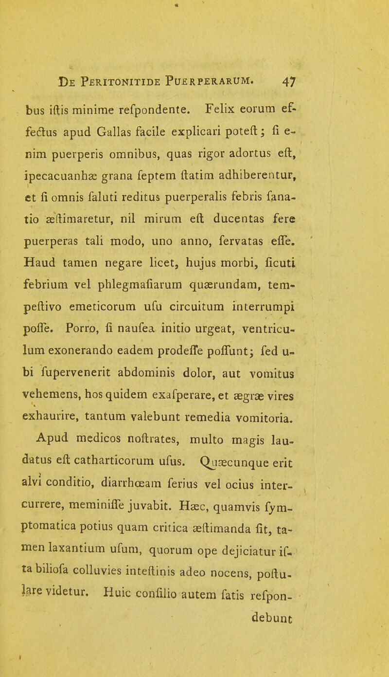 bus iftis minime refpondente. Felix eorum ef- fedlus apud Gallas facile explicari poteft; fi e- nim puerperis omnibus, quas rigor adortus eft, ipecacuanhse grana feptem ftatim adhiberentur, ct fi omnis faluti reditus puerperalis febris fana- tio asftimaretur, nil mirum eft ducentas fere puerperas tali modo, uno anno, fervatas efle. Haud tamen negare licet, hujus morbi, ficuti febrium vel phlegmafiarurn quaerundam, tem- peftivo emeticorum ufu circuitum interrumpi pofle. Porro, fi naufea initio urgeat, ventricu- lum exonerando eadem prodefl^e poflunt; fed u- bi fupervenerit abdominis dolor, aut vomitus vehemens, hos quidem exafperare, et aegrae vires exhaurire, tantum valebunt remedia vomitoria. Apud medicos noftrates, multo magis lau- datus eft catharticorum ufus. QuEecunque erit alvi conditio, diarrhceam ferius vel ocius inter- currere, meminiflTe juvabit. Hasc, quamvis fym- ptomatica potius quam critica aeftimanda fit, ta- men laxantium ufum, quorum ope dejiciatur if- tabihofa colluvies inteftinis adeo nocens, poftu- lare videtur. Huic confilio autem fatis refpon- debunc