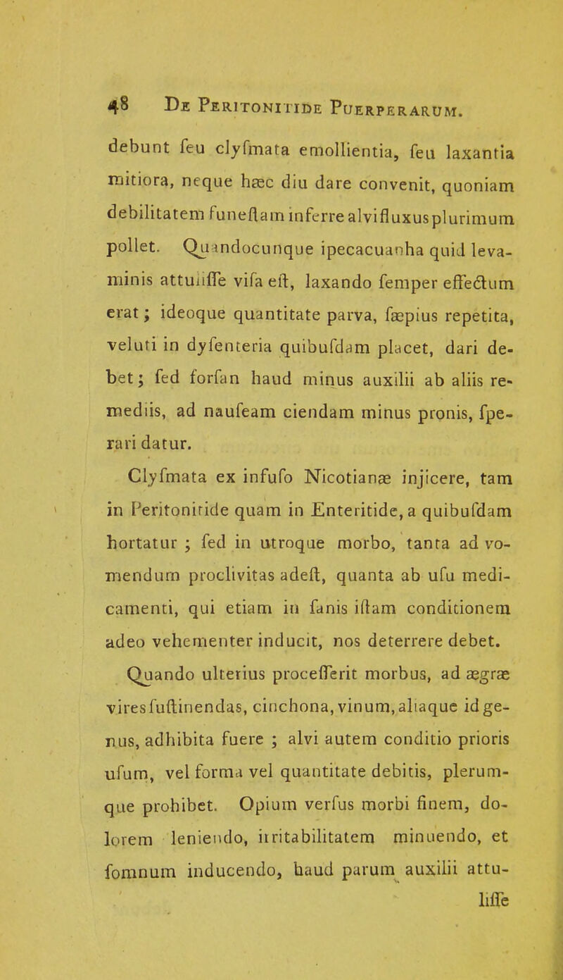 debunt feu dyfmata emollientia, feu laxantia raitiora, neque hasc diu dare convenit, quoniam debilitatem funeflaminferrealvifluxusplurimum pollet. Qu indocunque ipecacuanha quid leva- minis attuiiflie vifa eft, laxando femper effedum erat; ideoque quantitate parva, faepius repetita, veiuti in dyfenteria quibufd^m placet, dari de- bet; fed forfan haud minus auxilii ab aliis re- mediis, ad naufeam ciendam minus pronis, fpe- rari datur. Clyfmata ex infufo Nicotianae injicere, tam in Feritoniride quam in Enteritide, a quibufdam hortatur ; fed in utroque morbo, tanta ad vo- mendum prochvitas adeft, quanta ab ufu medi- camenti, qui etiam in fanis iftam conditionem adeo vehementer inducit, nos deterrere debet. Quando ultetius proceflerit morbus, ad aegras viresfuftinendas, cinchona, vinum,aliaque idge- rus, adhibita fuere ; alvi autem conditio prioris ufum, vel formd vel quantitate debitis, pleruni- que prohibct. Opium verfus morbi finem, do- lorem leniendo, itritabilitatem minuendo, et fomnum inducendo, haud parum auxiiii attu- liflb