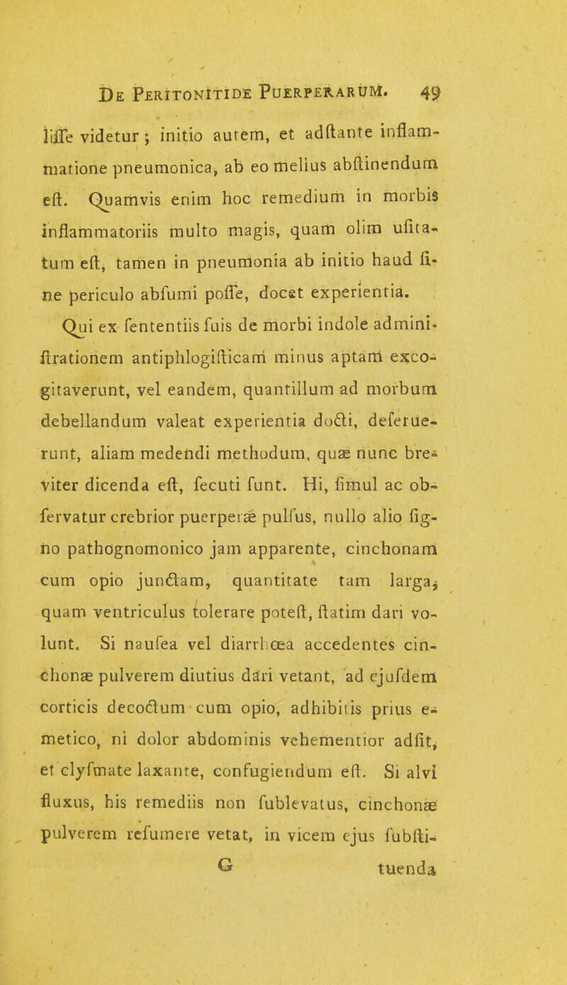 iilTe videtur; initio aurem, et adftante inflam- matione pneumonica, ab eomelius abftinendum eft. Quamvis enim hoc remedium in morbis inflammatoriis multo magis, quam olim ufita- tum eft, tamen in pneumonia ab initio haud fi- ne periculo abfumi poflTe, docet experientia. Qui ex fententiis fuis de morbi indole admini- ftrationem antiphlogifticarri minus aptani exco- gitaverunt, vel eandem, quantillum ad morbum debellandum valeat experientia dodi, deferiie- runt, aliam medendi methodum, quse nunc bre- viter dicenda eft, fecuti funt. Hi, fimul ac ob- fervatur crebrior puerpeice pulfus, nullo alio fig- iio pathognomonico jam apparente, cinchonam cum opio junftam, quantitate tam largaj quam ventriculus tolerare poteft, ftatim dari vo- lunt. Si naufea vel diarrlicea accedentes cin- chonae pulverem diutius dari vetant, ad ejufderii corticis decodum cum opio, adhibiiis prius e- metico, ni dolor abdominis vehementior adfit^ et clyfmate laxante, confugiendum eft. Si alvi fluxus, his remediis non fublevatus, cinchonaei pulverem rcfumere vetat, in vicem ejus fublti- G tuenda