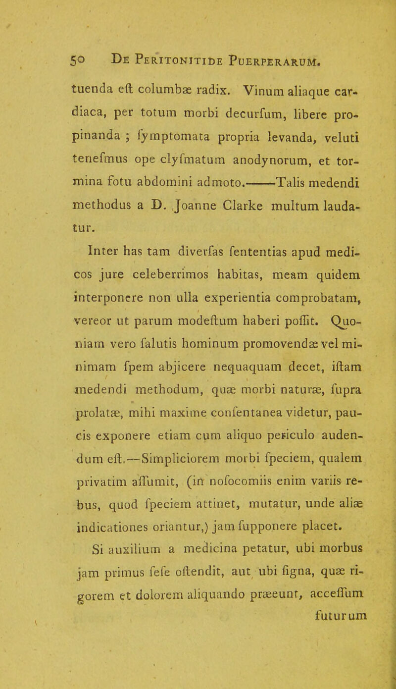 tuenda eft columbas radix. Vinum aliaque car- diaca, per totum morbi decurfum, liberc pro- pinanda ; lyraptomata propria levanda, velud tenefmus ope clyfmatum anodynorum, et tor- mina fotu abdomini admoto. Talis medendi methodus a D. Joanne Clarke multum lauda- tur. Inter has tam diverfas fententias apud medi- cos jure celeberrimos habitas, meam quidem interponere non ulla experientia comprobatam, vereor ut parum modeftum haberi poflit. Quo- iiiam vero falutis hominum promovenda^ vel mi- nimam fpem abjicere nequaquam decet, iftam medendi methodum, quas morbi naturae, fupra prolatae, mihi maxime confentanea videtur, pau- cis exponere etiam cum aliquo pepiculo auden- dum eft. — Simpliciorem morbi fpeciem, qualem privatim afllimit, (in nofocomiis enim variis re- bus, quod fpeciem attinet, mutatur, unde ahae indicationes oriantur,) jam fupponere placet. Si auxilium a medicina petatur, ubi morbus jam primus fefe oftendit, aut ubi figna, quae ri- gorem et dolorem aliquando praeeunr, accefllim futurum