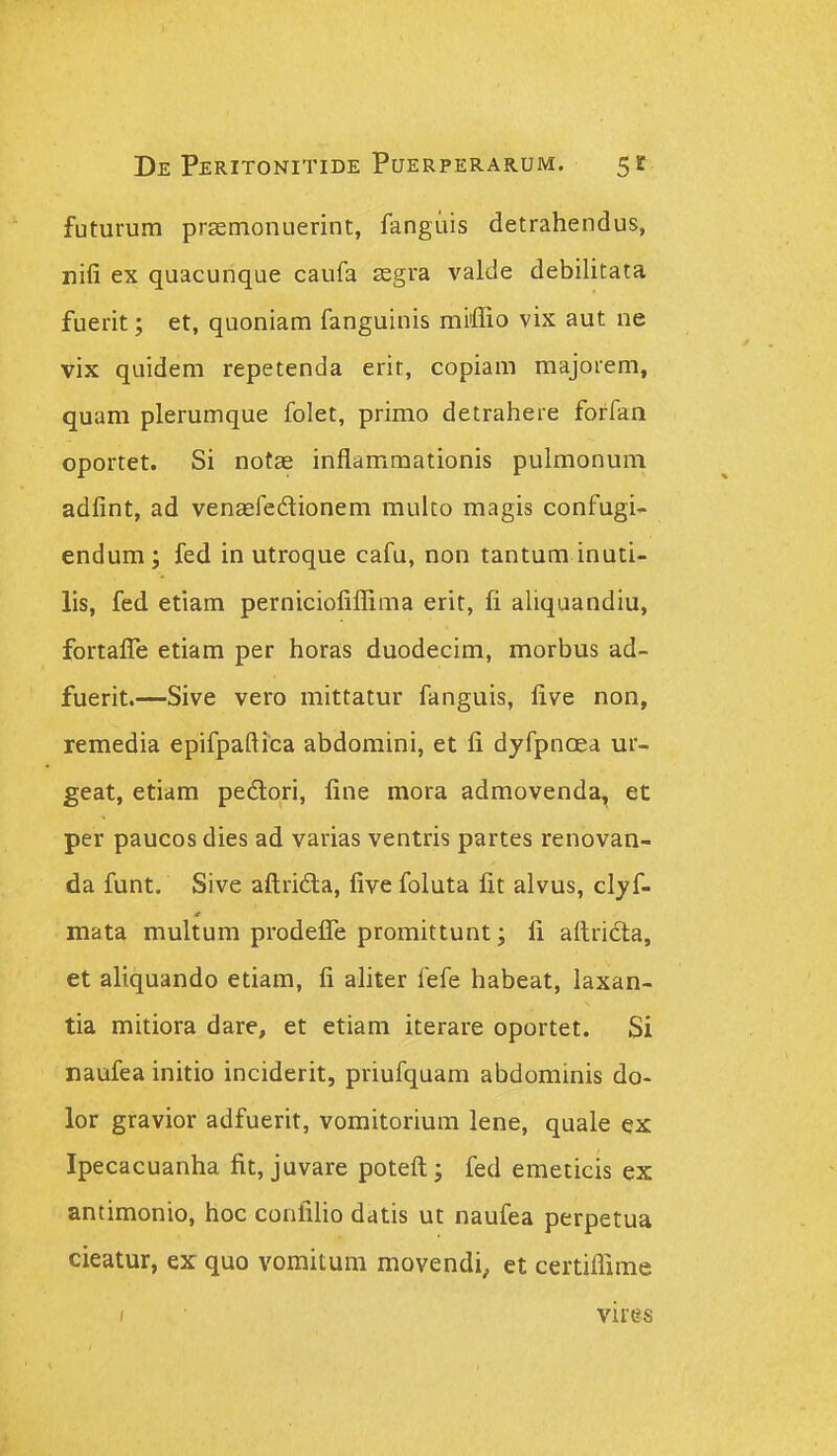 futurum prsemonuerint, fanguis detrahendus, nifi ex quacunque caufa segra valde debilitata fuerit; et, quoniam fanguinis miffio vix aut ne vix quidem repetenda erit, copiam majorem, quam plerumque folet, primo detrahere forfan oportet. Si notEe inflammationis pulmonum adfint, ad venaefedionem multo magis confugi- endum; fed in utroque cafu, non tantum inuti- lis, fed etiam perniciofiflima erit, fi aUquandiu, fortafle etiam per horas duodecim, morbus ad- fuerit.—Sive vero mittatur fanguis, five non, lemedia epifpaftica abdomini, et fi dyfpnoea ur- geat, etiam pedori, fine mora admovenda^ et per paucos dies ad varias ventris partes renovan- da funt. Sive aftrida, five foluta fit alvus, clyf- mata multum prodefle promittunt; fi aftridla, et aliquando etiam, fi ahter fefe habeat, laxan- tia mitiora dare, et etiam iterare oportet. Si naufea initio inciderit, priufquam abdominis do- lor gravior adfuerit, vomitorium lene, quale ex Ipecacuanha fit, juvare poteft; fed emeticis ex antimonio, hoc confiho datis ut naufea perpetua cieatur, ex quo vomitum movendi, et certiflime / vires