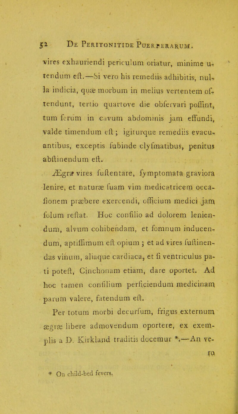 vires exhauriendi periculum oriatur, minime u- tendum eft.—.Si vero his remediis adhibitis, nul- la indicia, quae morbum in melius vertentem of- tendunt, tertio quartove die obfervari poffint, tum ferum in cavum abdominis jam efFundi, valde timendum tft ; igiturque remediis evacu- antibus, exceptis fubinde clyfmatibus, penitus abftinendum eft. ^gtep vires fuftentare, fymptomata graviora lenire, et naturae fuam vim medicatricem occa- lionem prasbere exercendi, officium medici jain folum reftat. Hoc confilio ad dolorem lenicn- dum, alvum cohibendam, et fomnum inducen- dum, aptilfimum eft opium i et ad vires fuftinen- das vihum, aliaque cardiaca, et li ventriculus pa- li poteft, Cinchoiiam etiam, dare oportet. Ad hoc tamen confilium perficiendum medicinam parum valere, fatendum eft. Per totum morbi decurfum, frigus externum segrffi libere admovendum oportere, ex exem- plis a D. Kirklaiid traditis doceraur *.—An ve- * On child-bed fevers.