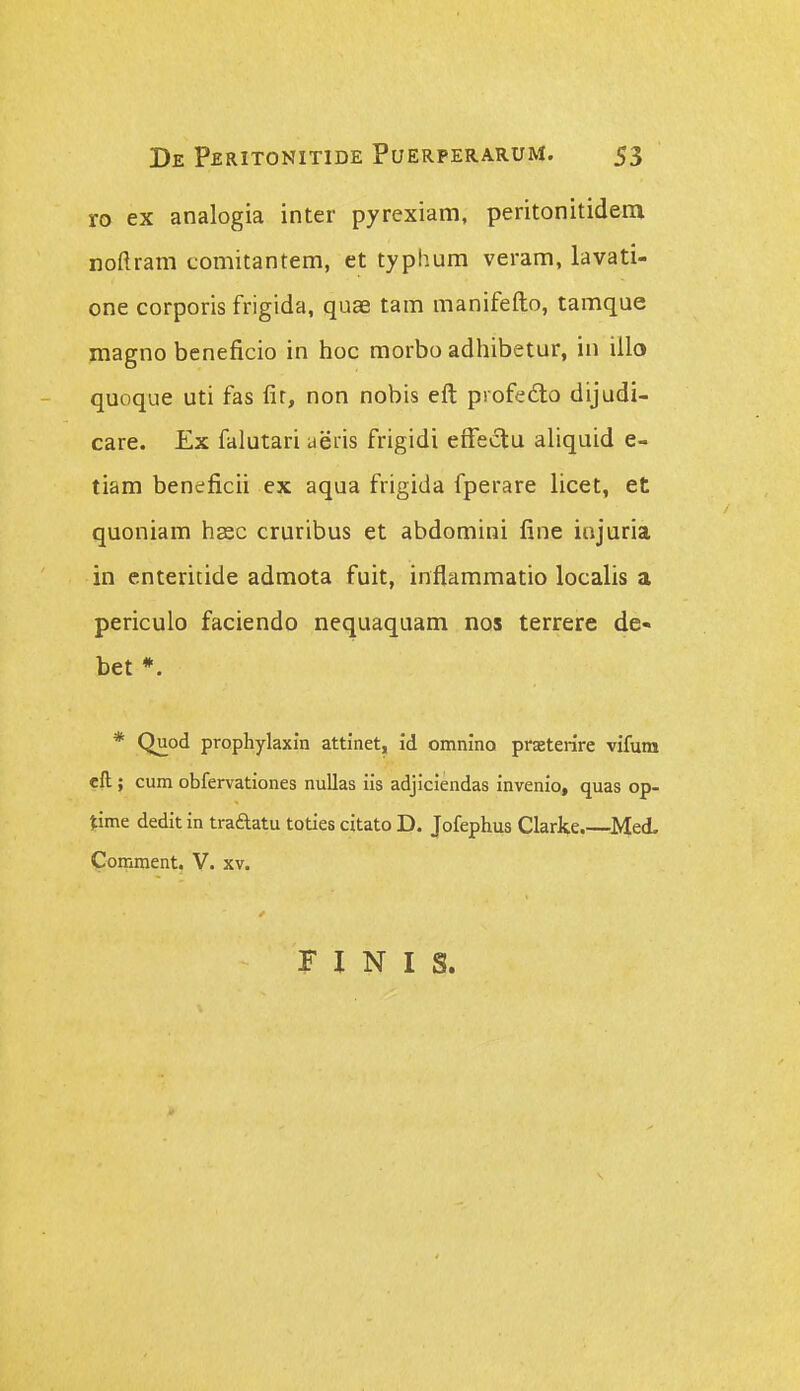 ro ex analogia inter pyrexiam, peritonitidem noftram comitantem, et typhum veram, lavati- one corporis frigida, quae tam manifefto, tamque magno beneficio in hoc morbo adhibetur, in iilo quoque uti fas fir, non nobis eft piofedo dijudi- care. £x falutari aeris frigidi efFedtu aliquid e- tiam beneficii ex aqua frigida fperare licet, et quoniara hsec cruribus et abdomini fine injuria in cnteritide admota fuit, inflammatio localis a periculo faciendo nequaquam nos terrere de- bet *. * Quod prophylaxin attinet, id omnino praeterire vifum eft; cum obfervationes nullas iis adjiciendas invenio» quas op- Jime dedit in traftatu toties citato D. Jofephus Clarke.—Med. pomment, V. xv. r I N I s.
