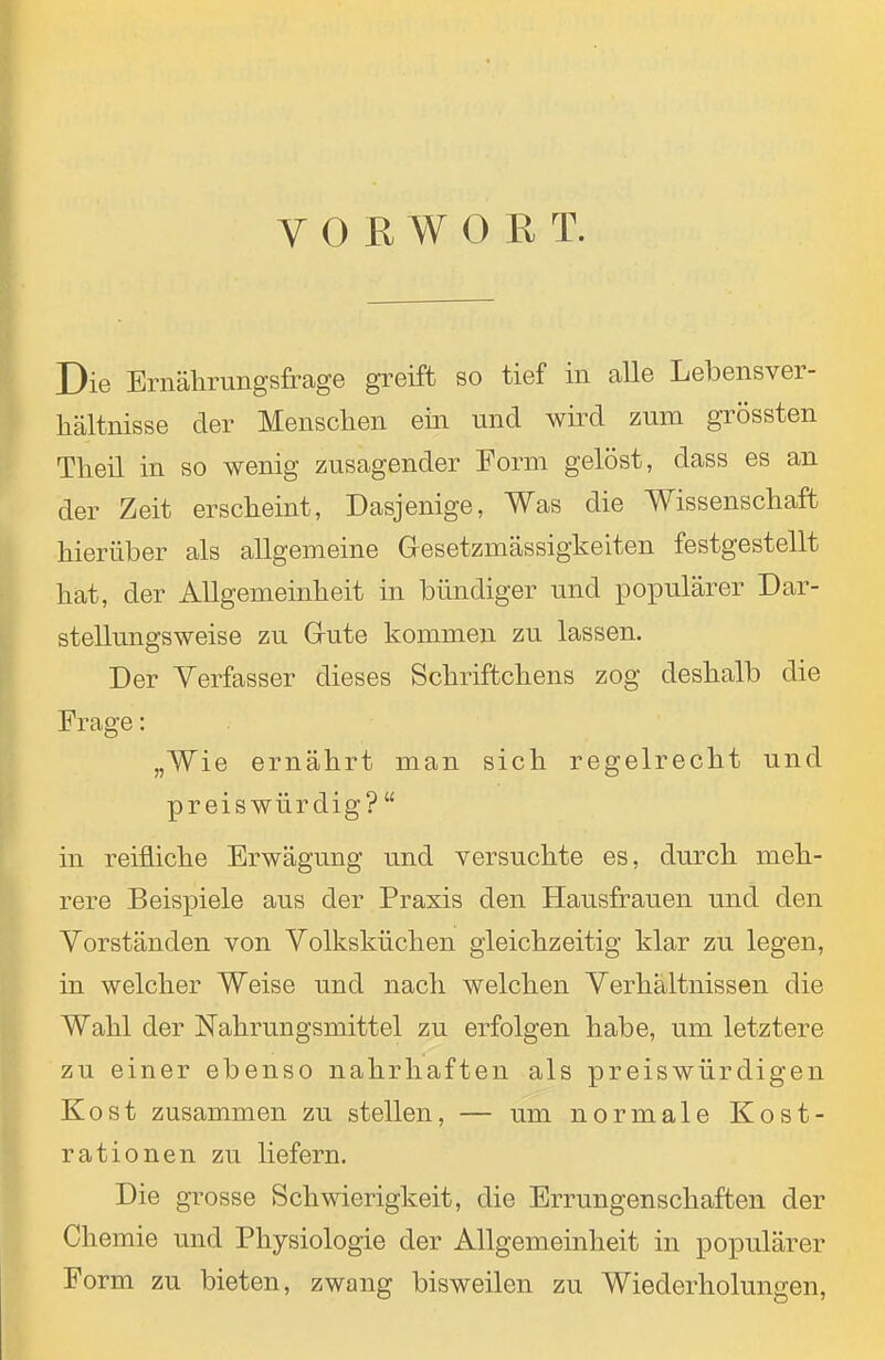 Die Ernälirungsfrage greift so tief in alle Lebensver- hältnisse der Menschen ein und wird zum grössten Theil in so wenig zusagender Form gelöst, dass es an der Zeit erscheint, Dasjenige, Was die Wissenschaft hierüber als allgemeine Gresetzmässigkeiten festgestellt hat, der Allgemeinheit in bündiger und populärer Dar- stellungsweise zu Grute kommen zu lassen. Der Verfasser dieses Schriftchens zog deshalb die Frage: „Wie ernährt man sich regelrecht und preiswürdig?  in reifliche Erwägung und versuchte es, durch meh- rere Beispiele aus der Praxis den Hausfrauen und den Vorständen von Volksküchen gleichzeitig klar zu legen, in welcher Weise und nach welchen Verhältnissen die Wahl der Nahrungsmittel zu erfolgen habe, um letztere zu einer ebenso nahrhaften als preiswürdigen Kost zusammen zu stellen, — um normale Kost- rationen zu liefern. Die grosse Schwierigkeit, die Errungenschaften der Chemie und Physiologie der Allgemeinheit in populärer Form zu bieten, zwang bisweilen zu Wiederholungen,