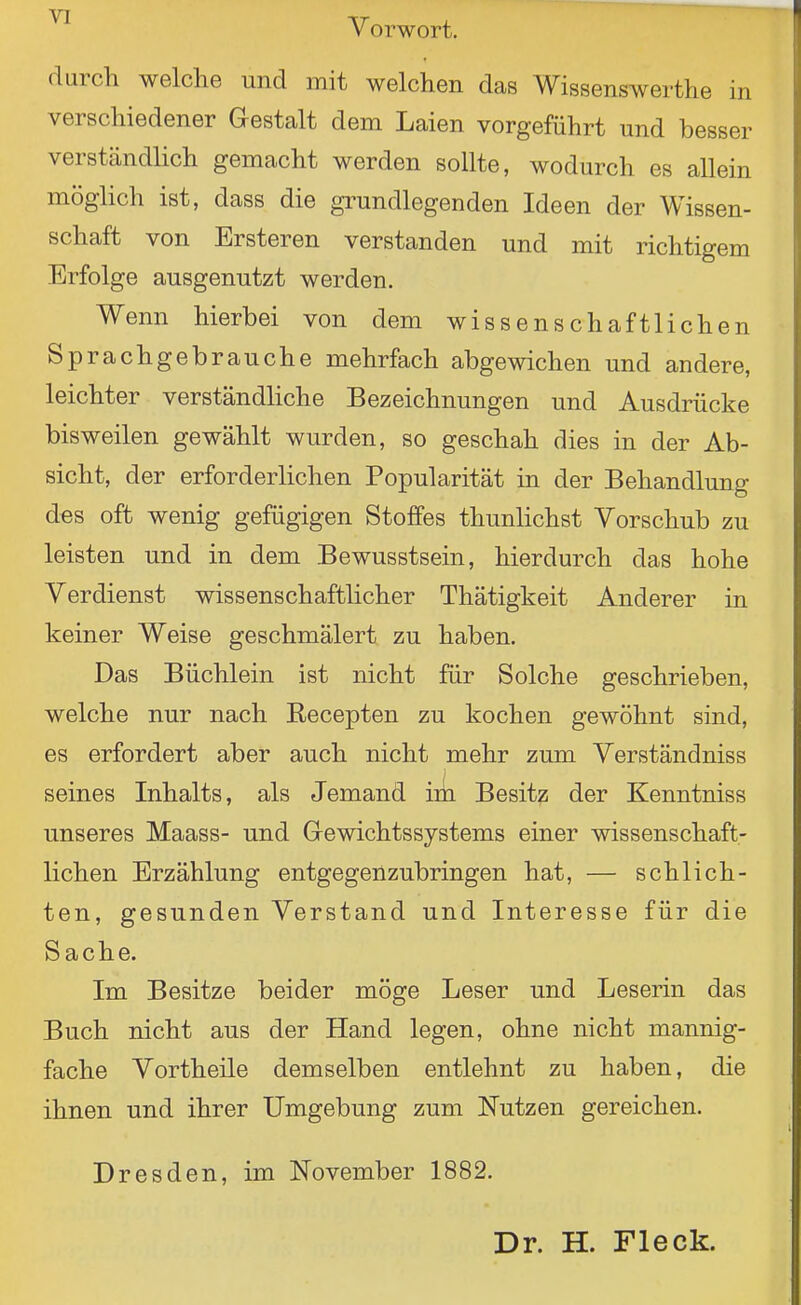 Vorwort. durch welche und mit welchen das Wissenswerthe in verschiedener Gestalt dem Laien vorgeführt und besser verständlich gemacht werden sollte, wodurch es allein möglich ist, dass die grundlegenden Ideen der Wissen- schaft von Ersteren verstanden und mit richtigem Erfolge ausgenutzt werden. Wenn hierbei von dem wissenschaftlichen Sprachgebrauche mehrfach abgewichen und andere, leichter verständliche Bezeichnungen und Ausdrücke bisweilen gewählt wurden, so geschah dies in der Ab- sicht, der erforderlichen Popularität in der Behandlung des oft wenig gefügigen Stoffes thunlichst Vorschub zu leisten und in dem Bewusstsein, hierdurch das hohe Verdienst wissenschaffchcher Thätigkeit Anderer in keiner Weise geschmälert zu haben. Das Büchlein ist nicht für Solche geschrieben, welche nur nach Recepten zu kochen gewöhnt sind, es erfordert aber auch nicht mehr zum Verständniss seines Inhalts, als Jemand im Besitz der Kenntniss unseres Maass- und Gewichtssystems einer wissenschaft- lichen Erzählung entgegenzubringen hat, — schlich- ten, gesunden Verstand und Interesse für die Sache. Im Besitze beider möge Leser und Leserin das Buch nicht aus der Hand legen, ohne nicht mannig- fache Vortheile demselben entlehnt zu haben, die ihnen und ihrer Umgebung zum Nutzen gereichen. Dresden, im November 1882. Dr. H. Fleck.