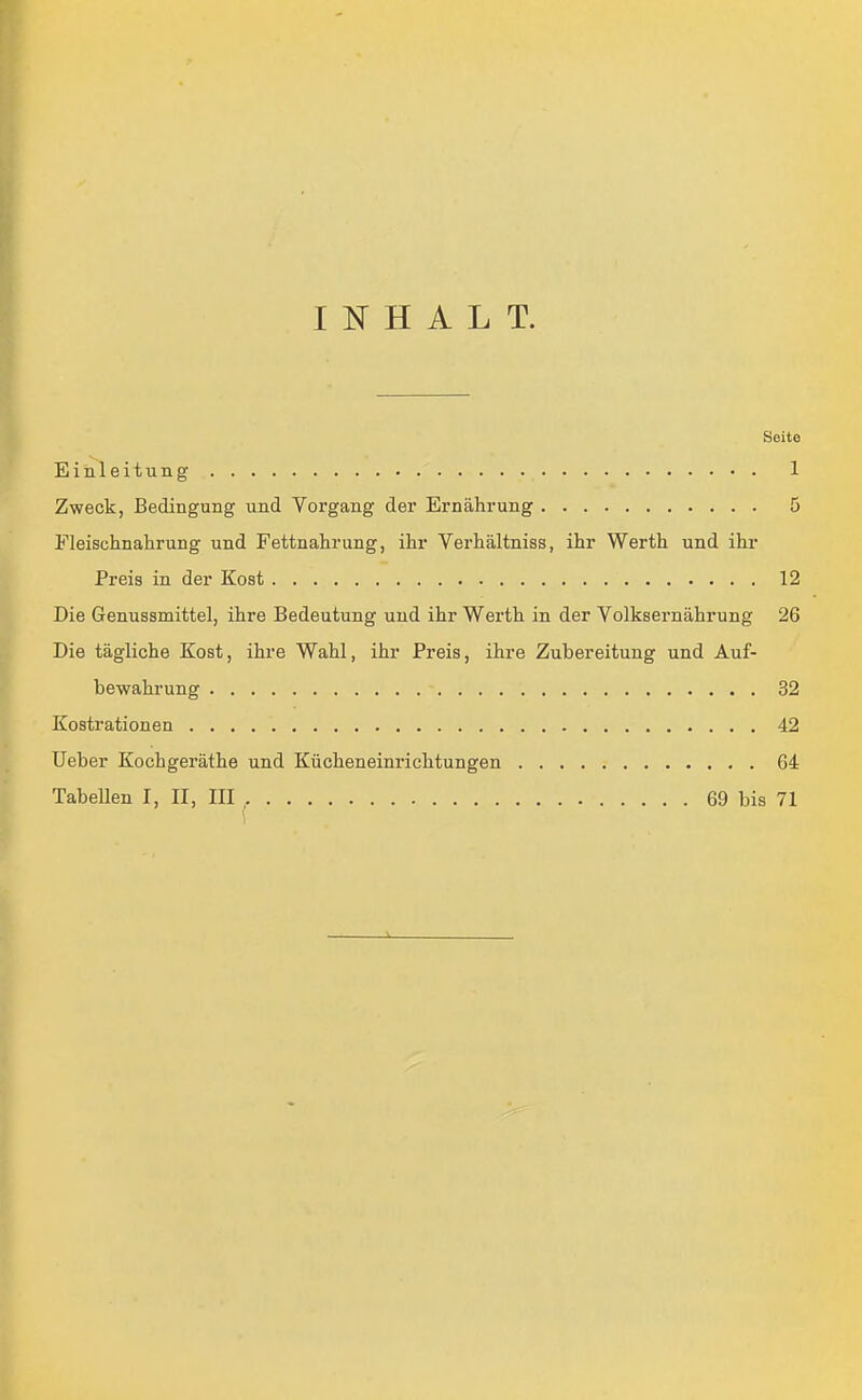 INHALT. Seite Einleitung 1 Zweck, Bedingung und Vorgang der Ernährung 5 Fleischnahrung und Fettnahrung, ihr Verhältniss, ihr Werth und ihr Preis in der Kost 12 Die Genussmittel, ihre Bedeutung und ihr Werth in der Volksernährung 26 Die tägliche Kost, ihre Wahl, ihr Preis, ihre Zubereitung und Auf- bewahrung 32 Kostrationen 42 lieber Kochgeräthe und Kücheneinrichtungen 64 Tabellen I, II, III , 69 bis 71