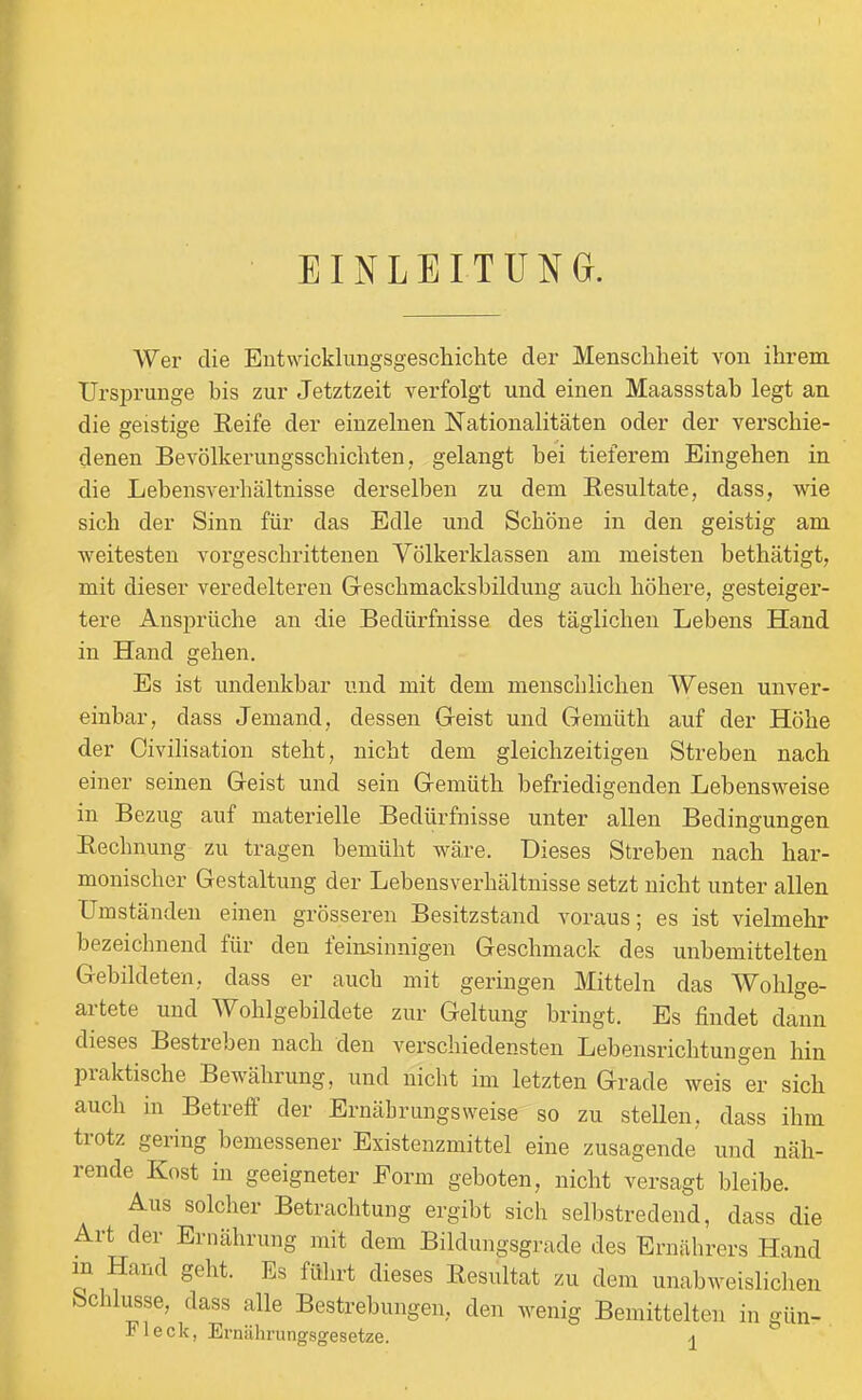 EINLEITUNG. Wer die Entwicklungsgeschichte der Menschheit von ihrem Ursprünge bis zur Jetztzeit verfolgt und einen Maassstab legt an die geistige Reife der einzelnen Nationalitäten oder der verschie- denen Bevölkerungsschichten, gelangt bei tieferem Eingehen in die Lebensverhältnisse derselben zu dem Resultate, dass, wie sich der Sinn für das Edle und Schöne in den geistig am ■weitesten vorgeschrittenen Yölkerklassen am meisten bethätigt, mit dieser veredeiteren Greschmacksbildung auch höhere, gesteiger- tere Ansprüche an die Bedürfnisse des täglichen Lebens Hand in Hand gehen. Es ist undenkbar und mit dem menschlichen Wesen unver- einbar, dass Jemand, dessen Geist und Gemüth auf der Höhe der Civilisation steht, nicht dem gleichzeitigen Streben nach einer seinen Geist und sein Gemüth befriedigenden Lebensweise in Bezug auf materielle Bedürfnisse unter allen Bedingungen Rechnung zu tragen bemüht wäre. Dieses Streben nach har- monischer Gestaltung der Lebensverhältnisse setzt nicht unter allen Umständen einen grösseren Besitzstand voraus; es ist vielmehr bezeichnend für den feinsinnigen Geschmack des unbemittelten Gebildeten, dass er auch mit geringen Mitteln das Wohlge- artete und Wohlgebildete zur Geltung bringt. Es findet dann dieses Bestreben nach den verschiedensten Lebensrichtungen hin praktische Bewährung, und nicht im letzten Grade weis er sich auch in Betreff der Ernährungsweise so zu stellen, dass ihm trotz gering bemessener Existenzmittel eine zusagende und näh- rende Kost in geeigneter Form geboten, nicht versagt bleibe. Aus solcher Betrachtung ergibt sich selbstredend, dass die Art der Ernährung mit dem Bildungsgrade des Ernährers Hand m Hand geht. Es führt dieses Resultat zu dem unabweislichen Schlüsse, dass alle Bestrebungen, den wenig Bemittelten in gün- Fleck, Ermihrungsgesetze. -j