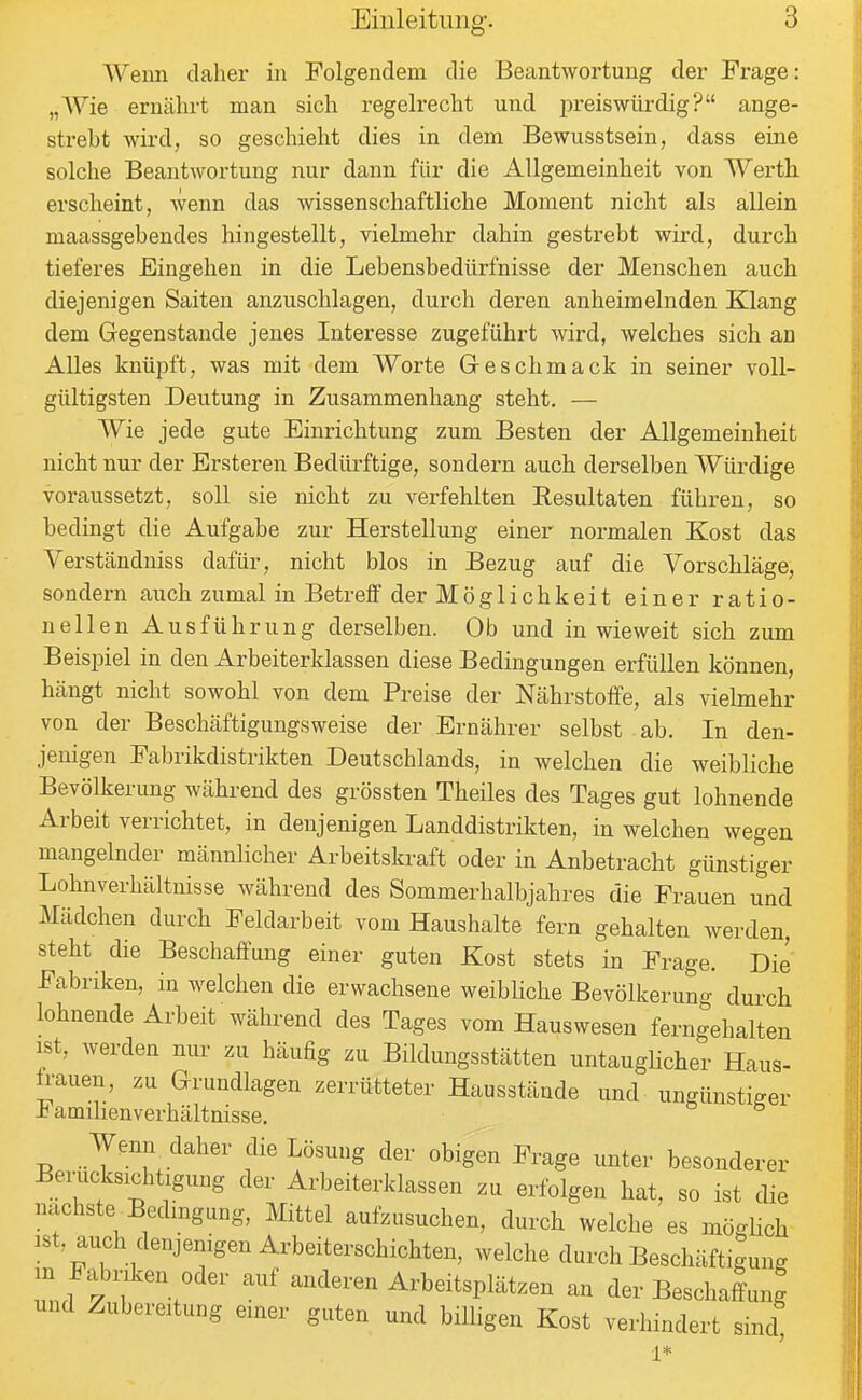 Wenn daher in Folgendem die Beantwortung der Frage: „Wie ernährt man sich regelrecht und preiswürdig? ange- strebt wird, so geschieht dies in dem Bewusstsein, dass eine solche Beantwortung nur dann für die Allgemeinheit von Werth erscheint, wenn das wissenschaftliche Moment nicht als allein maassgebendes hingestellt, vielmehr dahin gestrebt wird, durch tiefei'es Eingehen in die Lebensbedürfnisse der Menschen auch diejenigen Saiten anzuschlagen, durch deren anheimelnden Klang dem Gegenstande jenes Interesse zugeführt wird, welches sich an Alles knüpft, was mit dem Worte Geschmack in seiner voll- gültigsten Deutung in Zusammenhang steht. — Wie jede gute Einrichtung zum Besten der Allgemeinheit nicht nur der Ersteren Bedürftige, sondern auch derselben Würdige voraussetzt, soll sie nicht zu verfehlten Resultaten führen, so bedingt die Aufgabe zur Herstellung einer normalen Kost das Verstcändniss dafür, nicht blos in Bezug auf die Vorschläge, sondern auch zumal in Betreff der Möglichkeit einer ratio- nellen Ausführung derselben. Ob und inwieweit sich zum Beispiel in den Arbeiterklassen diese Bedingungen erfüllen können, hängt nicht sowohl von dem Preise der Nährstoffe, als vielmehr von der Beschäftigungsweise der Ernährer selbst ab. In den- jenigen Fabrikdistrikten Deutschlands, in welchen die weibliche Bevölkerung während des grössten Theiles des Tages gut lohnende Arbeit verrichtet, in denjenigen Landdistrikten, in welchen wegen mangelnder männlicher Arbeitskraft oder in Anbetracht günstiger Lohnverhältnisse während des Sommerhalbjahres die Frauen und Mädchen durch Feldarbeit vom Haushalte fern gehalten werden, steht die Beschaffung einer guten Kost stets in Frage. Die Fabriken, in welchen die erwachsene weibliche Bevölkerun- durch lohnende Arbeit während des Tages vom Hauswesen ferngehalten ist, werden nur zu häufig zu Bildungsstätten untaugHcher Haus- ü-auen, zu Grundlagen zerrütteter Hausstände und ungünstiger -b amihenverhältnisse. Wenn daher die Lösung der obigen Frage unter besonderer Berücksichtigung der Arbeiterklassen zu erfolgen hat, so ist die nachste^Bedmgung, Mittel aufzusuchen, durch welche es mögHch ist, auch denjenigen Arbeiterschichten, welche durch Beschäftigung m Fabnken oder auf anderen Arbeitsplätzen an der Beschaffung und Zubereitung emer guten und billigen Kost verhindert sind' 1*