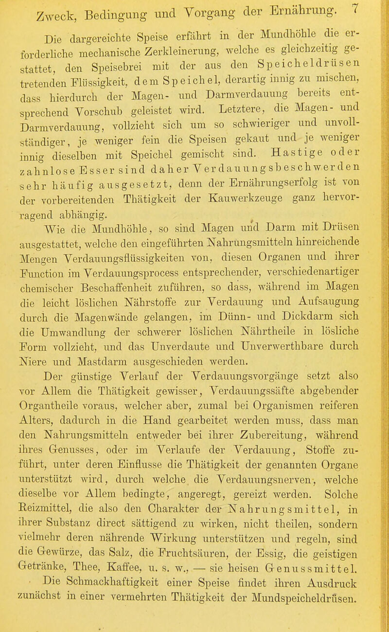 Die dargereichte Speise erfährt in der Mundhöhle die er- forderliche mechanische Zerkleinerung, welche es gleichzeitig ge- stattet, den Speisebrei mit der aus den Speicheldrüsen tretenden Flüssigkeit, dem Speichel, derartig innig zu mischen, dass hierdurch der Magen- und Darmverdauung bereits ent- sprechend Vorschub geleistet wird. Letztere, die Magen- und Darmverdauung, vollzieht sich um so schwieriger und unvoll- stcändiger, je weniger fein die Speisen gekaut und je weniger innig dieselben mit Speichel gemischt sind. Hastige oder zahnlose Esser sind daher Verdauungsbeschwerden sehr häufig ausgesetzt, denn der Ernährungserfolg ist von der vorbereitenden Thätigkeit der Kauwerkzeuge ganz hervor- ragend abhängig. Wie die Mundhöhle, so sind Magen und Darm mit Drüsen ausgestattet, welche den eingeführten Nahrungsmitteln hinreichende Mengen Verdauungsflüssigkeiten von, diesen Organen und ihrer Function im Verdauungsprocess entsprechender, verschiedenartiger chemischer Beschaffenheit zuführen, so dass, während im Magen die leicht löslichen N'ährstoffe zur Verdauung und Aufsaugung durch die Magen wände gelangen, im Dünn- und Dickdarm sich die Umwandlung der schwerer löslichen Nährtheile in lösliche Form vollzieht, und das Unverdaute und Unverwerthbare durch Niere und Mastdarm ausgeschieden werden. Der günstige Verlauf der Verdauungsvorgänge setzt also vor Allem die Thätigkeit gewisser, Verdauungssäfte abgebender Organtheile voraus, welcher aber, zumal bei Organismen reiferen Alters, dadurch in die Hand gearbeitet werden muss, dass man den Nahrungsmitteln entweder bei ihrer Zubereitung, während ihres Grenusses, oder im Verlaufe der Verdauung, Stoffe zu- führt, unter deren Einflüsse die Thätigkeit der genannten Organe unterstützt Avird, durch welche die Verdauungsnerven, welche dieselbe vor Allem bedingte, angeregt, gereizt werden. Solche Reizmittel, die also den Charakter der Nahrungsmittel, in ihrer Substanz direct sättigend zu wirken, nicht theilen, sondern vielmehr deren nährende Wirkung unterstützen und regeln, sind die G-ewürze, das Salz, die Fruchtsäuren, der Essig, die geistigen Getränke, Thee, Kaffee, u. s. w., — sie heisen Genussmitteh • Die Schmackhaftigkeit einer Speise findet ihren Ausdruck zunächst in einer vermehrten Thätigkeit der Mundspeicheldrüsen.