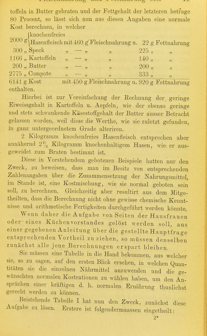 80 Procent, so lässt sich nun aus diesen Angaben eine normale Kost berechnen, in welcher j knochenfreies 2000 gjHasenfleisch mit 460 g^Fleischnahrung u. 22 g Fettuahrung 300 „Speck „ — „ „ 225,, 1166 „ Kartoffeln „ — „ „ 140,, „ 200 „ Butter „ — „ „ 200 „ 2775 „Compote „ — „ „ 333 „ „ 6141 g Kost mit 450 g Fleischnahrung u. 920 g Fettnahrung enthalten. Hierbei ist zur Vereinfachung der Rechnung der geringe Eiweissgehalt in Kartoffeln u. Aepfelu, wie der ebenso geringe und stets schwankende Käsestoffgehalt der Butter ausser Betracht gelassen worden, weil diese die Werthe, wie sie zuletzt gefunden, in ganz untergeordnetem Grade alteriren. 2 Kilogramm knochenfreies Hasenfleisch entsprechen aber annähernd 2-/3 Kilogramm knochenhaltigem Hasen, wie er aus- geweidet zum Braten bestimmt ist. Diese in Vorstehendem gebotenen Beispiele hatten nur den Zweck, zu beweisen, dass man im Besitz von entsprechenden Zahlenangaben über die Zusammensetzung der Nahrungsmittel, im Stande ist, eine Kostmischung, wie sie normal geboten sein soll, zu berechnen. Gleichzeitig aber resultirt aus dem Mitge- theilten, dass die Berechnung nicht ohne gewisse chemische Kennt- nisse und arithmetische Fertigkeiten durchgeführt werden könnte. Wenn daher die Aufgabe von Seiten der Hausfrauen oder eines Küchenvorstandes gelöst Averden soll, aus einer gegebenen Anleitung über die gestellte Hauptfrage entsprechenden Vortheil zuziehen, so müssen denselben zuncächst alle jene Berechnungen erspart bleiben. Sie müssen eine Tabelle in die Hand bekommen, aus welcher sie, so zu sagen, auf den ersten BHck ersehen, in welchen Quan- titäten sie die einzelnen Nährmittel anzuwenden und die ge- wünschten normalen Kostrationen zu wählen haben, um den An- sprüchen einer kräftigen d. h. normalen Ernährung thunlichst gerecht werden zu können. Beistehende Tabelle I hat nun den Zweck, zunächst diese Aufgabe zu lösen. Erstere ist folgendermaassen eingetheilt: