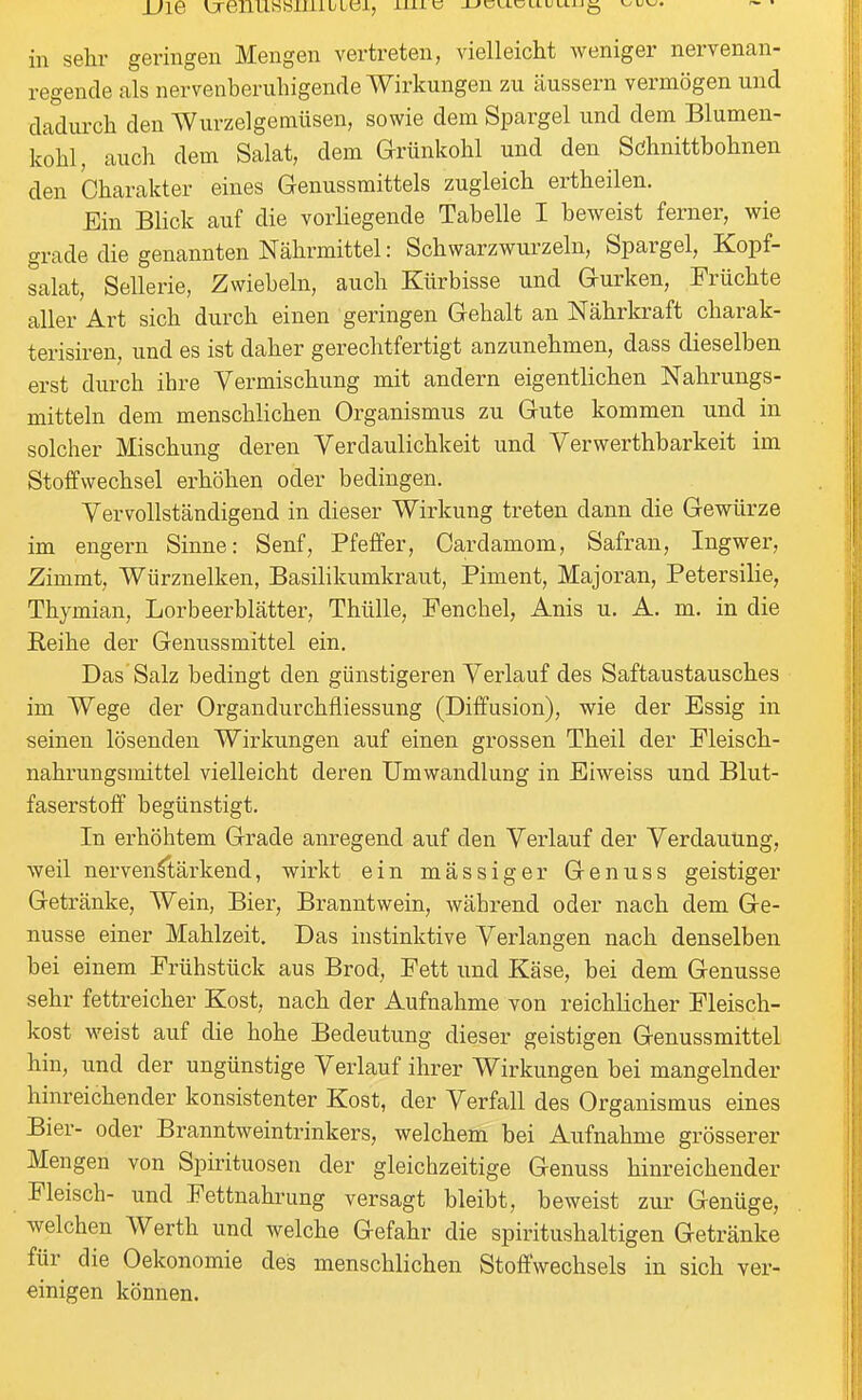 in sehr geringen Mengen vertreten, vielleicht Aveniger nervenan- regende als nervenberuhigende Wirkungen zu äussern vermögen und dadurch den Wurzelgemüsen, sowie dem Spargel und dem Blumen- kohl, auch dem Salat, dem Grünkohl und den Schnittbohnen den Charakter eines Genussmittels zugleich ertheilen. Ein Blick auf die vorliegende Tabelle I beweist ferner, wie grade die genannten Nährmittel: Schwarzwurzeln, Spargel, Kopf- salat, Sellerie, Zwiebeln, auch Kürbisse und Gurken, Früchte aller Art sich durch einen geringen Gehalt an Nährkraft charak- terisiren, und es ist daher gerechtfertigt anzunehmen, dass dieselben erst durch ihre Vermischung mit andern eigentlichen Nahrungs- mitteln dem menschlichen Organismus zu Gute kommen und in solcher Mischung deren Verdaulichkeit und Verwerthbarkeit im Stoffwechsel erhöhen oder bedingen. Vervollständigend in dieser Wirkung treten dann die Gewürze im engern Sinne: Senf, Pfeffer, Cardamom, Safran, Ingwer, Zimmt, Würznelken, Basilikumkraut, Piment, Majoran, Petersilie, Thymian, Lorbeerblätter, Thülle, Fenchel, Anis u. A. m. in die Reihe der Genussmittel ein. Das'Salz bedingt den günstigeren Verlauf des Saftaustausches im Wege der Organdurchfliessung (Diffusion), wie der Essig in seinen lösenden Wirkungen auf einen grossen Theil der Fleisch- nahrungsmittel vielleicht deren Umwandlung in Eiweiss und Blut- faserstoff begünstigt. In erhöhtem Grade anregend auf den Verlauf der Verdauung, weil nervenstärkend, wirkt ein mässiger Genuss geistiger Getränke, Wein, Bier, Branntwein, während oder nach dem Ge- nüsse einer Mahlzeit. Das instinktive Verlangen nach denselben bei einem Frühstück aus Brod, Fett und Käse, bei dem Genüsse sehr fettreicher Kost, nach der Aufnahme von reichlicher Fleisch- kost weist auf die hohe Bedeutung dieser geistigen Genussmittel hin, und der ungünstige Verlauf ihrer Wirkungen bei mangelnder hinreichender konsistenter Kost, der Verfall des Organismus eines Bier- oder Branntweintrinkers, welchem bei Aufnahme grösserer Mengen von Spirituosen der gleichzeitige Genuss hinreichender Fleisch- und Fettnahrung versagt bleibt, beweist zur Genüge, welchen Werth und welche Gefahr die spiritushaltigen Getränke für die Oekonomie des menschlichen Stoffwechsels in sich ver- einigen können.