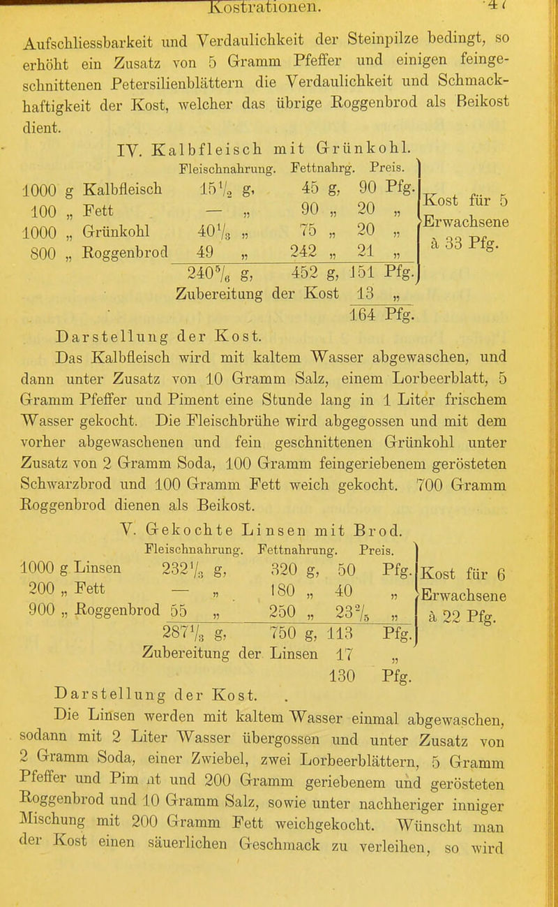 Aufschliessbarkeit und Verdaulichkeit der Steinpilze bedingt, so erhöht ein Zusatz von 5 Gramm Pfeffer und einigen feinge- schnittenen Petersilienblcättern die Verdaulichkeit und Schmack- haftigkeit der Kost, welcher das übrige Eoggenbrod als Beikost dient. IV. Kalbfleisch mit G-rünkohl. Fleischnahrung. Fettnahrg. Preis. 1000 g Kalbfleisch 100 „ Fett 1000 „ Grünkohl 800 „ Eoggenbrod 1572 g' 40 V3 49 „ 45 g, 90 „ 75 242 240^/e g, 452 g, Zubereitung der Kost 13 90 Pfg. 20 „ 20 „ 21 „ J51 Pfg. Kost für 5 'Erwachsene ä 33 Pfg. 164 Pfg. Darstellung der Kost. Das Kalbfleisch wird mit kaltem Wasser abgewaschen, und dann unter Zusatz von 10 Gramm Salz, einem Lorbeerblatt, 5 Gramm Pfeffer und Piment eine Stunde lang in 1 Liter frischem Wasser gekocht. Die Fleischbrühe wird abgegossen und mit dem vorher abgewaschenen und fein geschnittenen Grünkohl unter Zusatz von 2 Gramm Soda, 100 Gramm feingeriebenem gerösteten Schwarzbrod und 100 Gramm Fett weich gekocht. 700 Gramm Eoggenbrod dienen als Beikost. V. Gekochte Linsen mit Brod. Fleischnahrung. Fettnahmng. Preis. 320 g, 50 Pfg. 180 „ 40 250 „ 1000 g Linsen 200 „ Fett 900 „ Eoggenbrod 55 232V, g, 23% 287V3 g, 750 g, Zubereitung der Linsen 113 17 130 Darstellung der Kost. Pfg. Kost für 6 Erwachsene ä 22 Pfg. Die Linsen werden mit kaltem Wasser einmal abgewaschen, sodann mit 2 Liter Wasser übergössen und unter Zusatz von 2 Gramm Soda, einer Zwiebel, zwei Lorbeerblättern, 5 Gramm Pfeffer und Pim nt und 200 Gramm geriebenem und gerösteten Eoggenbrod und 10 Gramm Salz, sowie unter nachheriger inniger Mischung mit 200 Gramm Fett weichgekocht. Wünscht man der Kost einen säuerlichen Geschmack zu verleihen, so wird