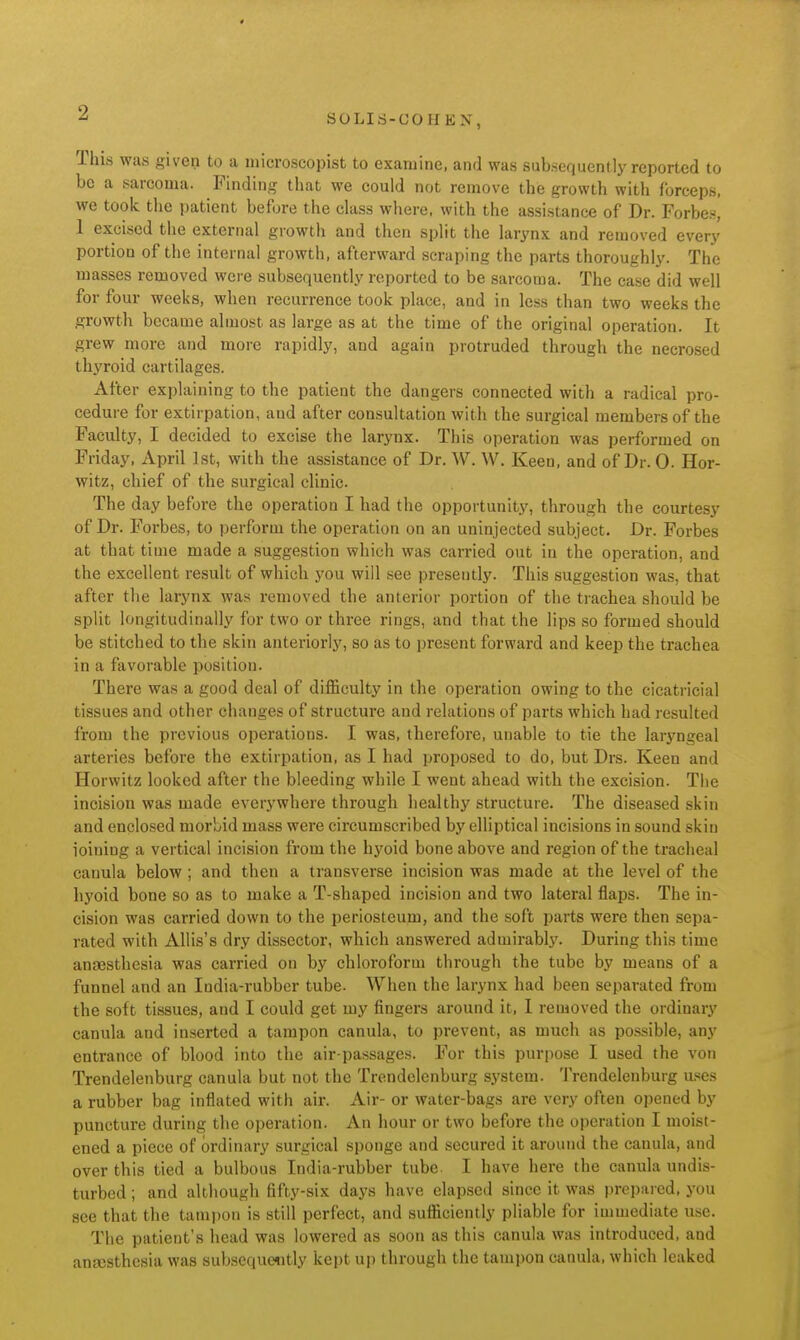 SOLIri-COH KN, This was given to a niicroscopist to examine, and was subsequently reported to be a sarcoma. Finding tliat we could not remove the growth with forceps, we took the patient before the class where, with the assistance of Dr. Forbe.s, 1 excised tlie external growth and then split the larynx and removed every portion of the internal growth, afterward scraping the parts thoroughly. The masses removed were subsequently reported to be sarcoma. The case did well for four weeks, when recurrence took place, and in less than two weeks the growth became almost as large as at the time of the original operation. It grew more and more rapidly, and again protruded through the necrosed thyroid cartilages. After explaining to the patient the dangers connected with a radical pro- cedure for extirpation, and after consultation with the surgical members of the Faculty, I decided to excise the larynx. This operation was performed on Friday, April 1st, with the assistance of Dr. W. \V. Keen, and of Dr. 0. Hor- witz, chief of the surgical clinic. The day before the operation I had the opportunity, through the courtesy of Dr. Forbes, to perform the operation on an uninjected subject. Dr. Forbes at that time made a suggestion which was carried out in the operation, and the excellent result of which you will see presently. This suggestion was, that after the larynx was removed the anterior portion of the trachea should be split longitudinally for two or three rings, and that the lips so formed should be stitched to the skin anteriorly, so as to present forward and keep the trachea in a favorable position. There was a good deal of difficulty in the operation owing to the cicatricial tissues and other changes of structure and relations of parts which had resulted from the previous operations. I was, therefore, unable to tie the laryngeal arteries before the extirpation, as I had proposed to do, but Drs. Keen and Horwitz looked after the bleeding while I went ahead with the excision. Tiie incision was made everywhere through healthy structure. The diseased skin and enclosed morbid mass were circumscribed by elliptical incisions in sound skin ioining a vertical incision from the hyoid bone above and region of the tracheal canula below ; and then a transverse incision was made at the level of the hyoid bone so as to make a T-shaped incision and two lateral flaps. The in- cision was carried down to the periosteum, and the soft parts were then sepa- rated with Allis's dry dissector, which answered admirably. During this time anaesthesia was carried on by chloroform through the tube by means of a funnel and an India-rubber tube. When the larynx had been separated from the soft tissues, and I could get my fingers around it, I removed the ordinary canula and inserted a tampon canula, to prevent, as much as possible, any entrance of blood into the air-passages. For this purpose I used the von Trendelenburg canula but not the Trendelenburg system. Trendelenburg u.ses a rubber bag inflated with air. Air- or water-bags are very often opened by puncture during tlie operation. An hour or two before the operation I moist- ened a piece of ordinary surgical sponge and secured it around the canula, and over this tied a bulbous India-rubber tube. I have here the canula undis- turbed ; and although fifty-six days have elapsed since it was prepared, you see that the tampon is still perfect, and sufficiently pliable for immediate use. The patient's head was lowered as soon as this canula was introduced, and anscsthcsia was subseque«itly kept uj) through the tampon canula, which leaked