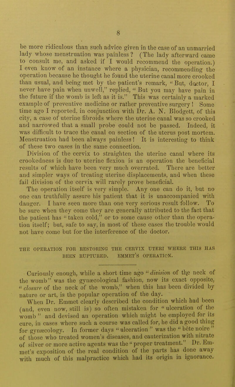 be more ridiculous than such advice given in the case of an unmarried lady whose menstruation was painless? (The lady afterward came to consult me, and asked if I would recommend the operation.) I even know of an instance where a physician, recommending the operation because he thought he found the uterine canal more crooked than usual, and being met by the patient's remark,  But, doctor, I never have pain when unwell, replied,  But you may have pain in the future if the womb is left as it is. This was certainly a marked example of preventive medicine or rather preventive surgery ! Some time ago I reported, in conjunction with Dr. A. N. Blodgett, of this city, a case of uterine fibroids where the uterine canal was so crooked and narrowed that a small probe could not be passed. Indeed, it was difficult to trace the canal on section of the uterus post mortem. Menstruation had been always painless! It is interesting to think of these two cases in the same connection. Division of the cervix to straighten the uterine canal where its crookedness is due to uterine flexion is an operation the beneficial results of which have been very much overrated. There are better and simpler ways of treating uterine displacements, and when these fail division of the cervix will rarely prove beneficial. The operation itself is very simple. Any one can do it, but no one can truthfully assure his patient that it is unaccompanied with danger. I have seen more than one very serious result follow. To be sure when they come they are senerally attributed to the fact that the patient has  taken cold, or to some cause other than the opera- tion itself; but, safe to say, in most of these cases the trouble would not have come but for the interference of the doctor. THE OPERATION FOR RESTORING THE CERVIX UTERI WHERE THIS HAS BEEN RUPTURED. EMMET'S OPERATION. Curiously enough, while a short time ago  division of tl\e neck of the womb was the gynaecological fashion, now its exact opposite,  closure of the neck of the womb, when this has been divided by nature or art, is the popular operation of the day. When Dr. Emmet clearly described the condition which had been (and, even now, still is) so often mistaken for  ulceration of the womb  and devised an operation which might be employed for its cure, in cases where such a course was called for, he did a good thing for gynecology. In former days  ulceration  was the  bete noire  of those who treated women's diseases, and cauterization with nitrate of silver or more active agents was the  proper treatment. Dr. Em- met's exposition of the real condition of the parts has done away with much of this malpractice which had its origin in ignorance.