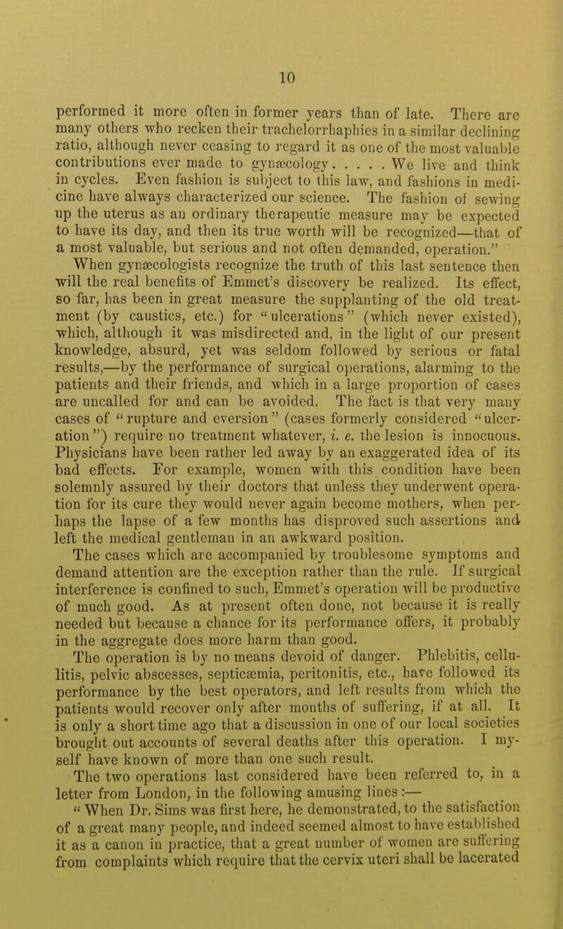 performed it more often in former years than of late. There are many others who recken their trachelorrhaphies in a similar declining ratio, although never ceasing to regard it as one of the most valuable contributions ever made to gyntecology We live and think in cycles. Even fashion is subject to this law, and fashions in medi- cine have always characterized our science. The fashion of sewing up the uterus as an ordinary therapeutic measure may be expected to have its day, and then its true worth will be recognized—that of a most valuable, but serious and not often demanded, operation, When gynaecologists recognize the truth of this last sentence then will the real benefits of Emmet's discovery be realized. Its elfect, so far, has been in great measure the supplanting of the old treat- ment (by caustics, etc.) for  ulcerations (which never existed), which, although it was misdirected and, in the light of our present knowledge, absurd, yet was seldom followed by serious or fatal results,—by the performance of surgical operations, alarming to the patients and their friends, and which in a large proportion of cases are uncalled for and can be avoided. The fact is that very many cases of rupture and eversion  (cases formerly considered ulcer- ation) require no treatment whatever, i. e. the lesion is innocuous. Physicians have been rather led away by an exaggerated idea of its bad eflfects. For example, women with this condition have been solemnly assured by their doctors that unless they underwent opera- tion for its cure they would never again become mothers, when per- haps the lapse of a few months has disproved such assertions and left the medical gentleman in an awkward position. The cases which are accompanied by troublesome symptoms and demand attention are the exception rather than the rule. If surgical interference is confined to such, Emmet's operation will be productive of much good. As at present often done, not because it is really needed but because a chance for its performance offers, it probably in the aggregate does more harm than good. The operation is by no means devoid of danger. Phlebitis, cellu- litis, pelvic abscesses, septicaemia, peritonitis, etc., have followed its performance by the best operators, and left results from which the patients would recover only after months of suffering, if at all. It is only a short time ago that a discussion in one of our local societies brought out accounts of several deaths after this operation. I my- self have known of more than one such result. The two operations last considered have been referred to, in a letter from London, in the following amusing lines:—  When Dr. Sims was first here, he demonstrated, to the satisfaction of a great many people, and indeed seemed almost to have established it as a canon in practice, that a great number of women arc suffering from complaints which require that the cervix uteri shall be lacerated