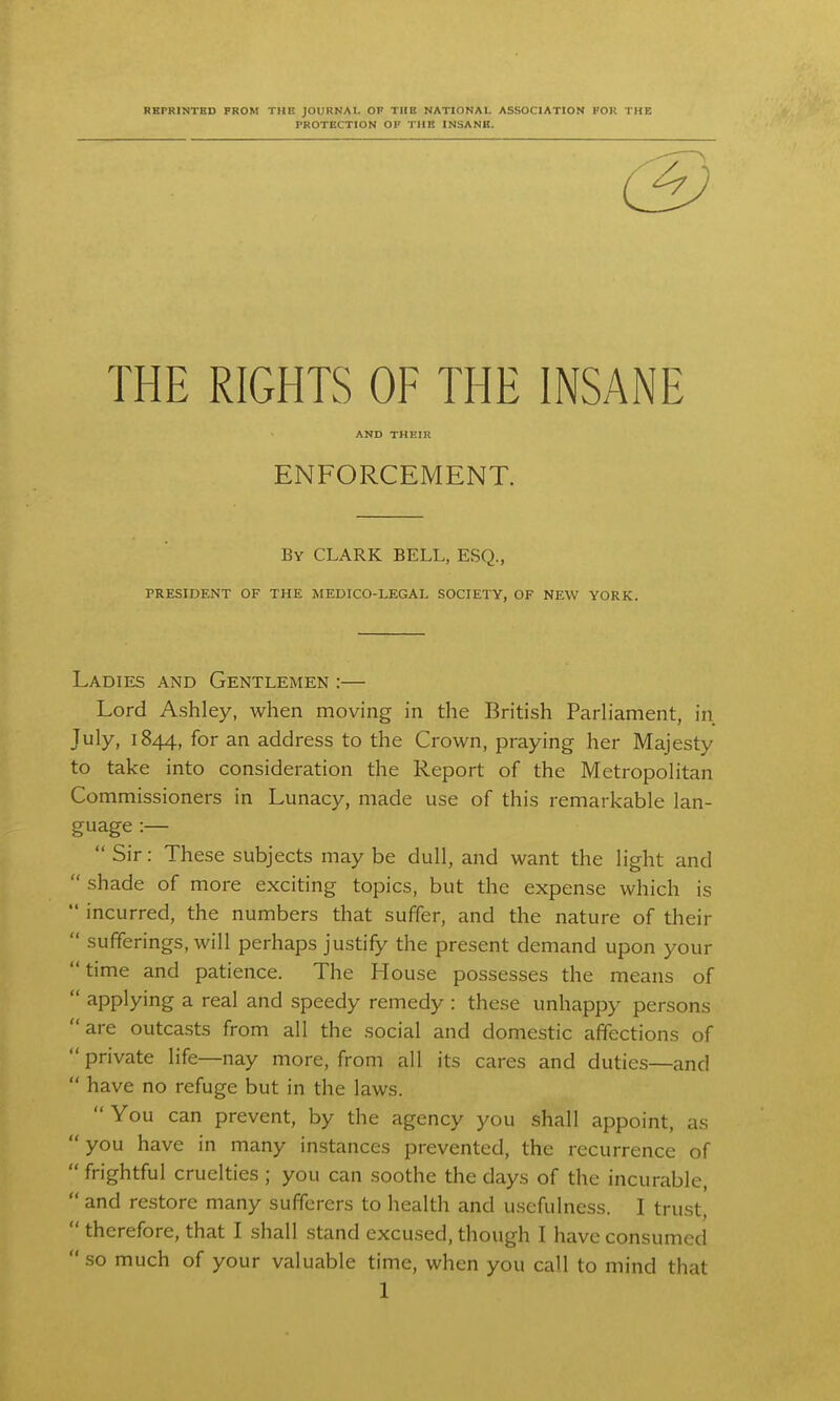 RBPRINTED FROM THE JOURNAL OF TIIC NATIONAL ASSOCIATION FOR THK PROTECTION OF THE INSANB, (3 THE RIGHTS OF THE INSANE AND THEIR ENFORCEMENT. By CLARK BELL, ESQ., PRESIDENT OF THE MEDICO-LEGAL SOCIETY, OF NEW YORK. Ladies and Gentlemen :— Lord Ashley, when moving in the British Parliament, in July, 1844, for an address to the Crown, praying her Majesty to take into consideration the Report of the Metropolitan Commissioners in Lunacy, made use of this remarkable lan- guage :—  Sir: These subjects may be dull, and want the light and  shade of more exciting topics, but the expense which is  incurred, the numbers that suffer, and the nature of their  sufferings, will perhaps justify the present demand upon your time and patience. The House possesses the means of  applying a real and speedy remedy : these unhappy persons are outcasts from all the social and domestic affections of  private life—nay more, from all its cares and duties—and  have no refuge but in the laws. You can prevent, by the agency you shall appoint, as  you have in many instances prevented, the recurrence of  frightful cruelties ; you can soothe the days of the incurable,  and restore many sufferers to health and usefulness. I trust,  therefore, that I shall .stand excused, though I have consumed  so much of your valuable time, when you call to mind that