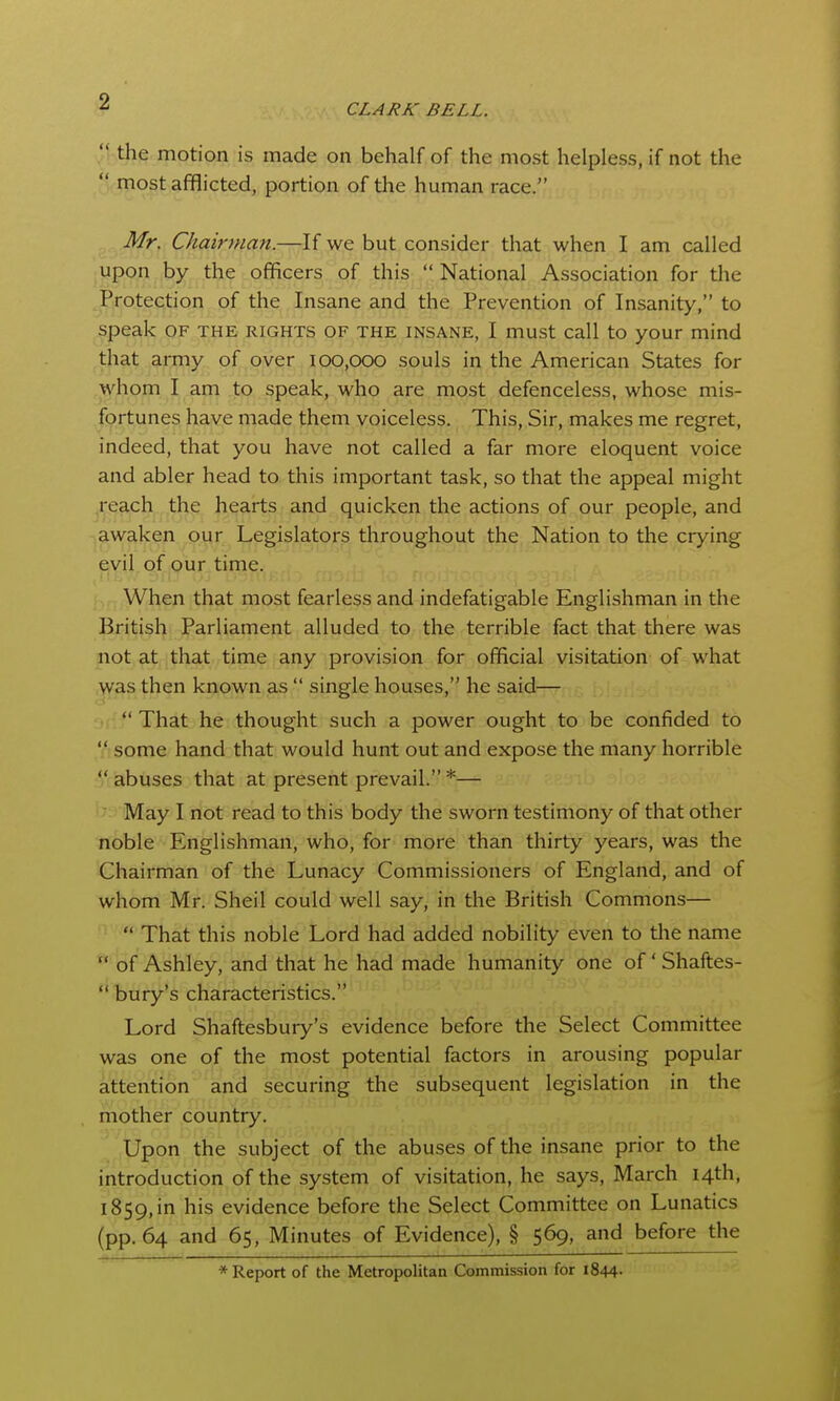 CLARK BELL.  the motion is made on behalf of the most helpless, if not the  most afflicted, portion of the human race. Mr. Chairman.—If we but consider that when I am called upon by the officers of this  National Association for the Protection of the Insane and the Prevention of Insanity, to speak OF the rights of the insane, I must call to your mind that army of over 100,000 souls in the American States for whom I am to speak, who are most defenceless, whose mis- fortunes have made them voiceless. This, Sir, makes me regret, indeed, that you have not called a far more eloquent voice and abler head to this important task, so that the appeal might ,reach the hearts and quicken the actions of pur people, and ,awaken our Legislators throughout the Nation to the crying evil of our time. When that most fearless and indefatigable Englishman in the British Parliament alluded to the terrible fact that there was not at that time any provision for official visitation of what was then known as  single houses, he said—  That he thought such a power ought to be confided to  some hand that would hunt out and expose the many horrible  abuses that at present prevail. *— May I not read to this body the sworn testimony of that other noble Englishman, who, for more than thirty years, was the Chairman of the Lunacy Commissioners of England, and of whom Mr. Shell could well say, in the British Commons—  That this noble Lord had added nobility even to tlie name  of Ashley, and that he had made humanity one of' Shaftes-  bury's characteristics. Lord Shaftesbury's evidence before the Select Committee was one of the most potential factors in arousing popular attention and securing the subsequent legislation in the mother country. Upon the subject of the abuses of the insane prior to the introduction of the system of visitation, he says, March 14th, 1859,in his evidence before the Select Committee on Lunatics (pp. 64 and 65, Minutes of Evidence), § 569, and before the * Report of the Metropolitan Commission for 1844-