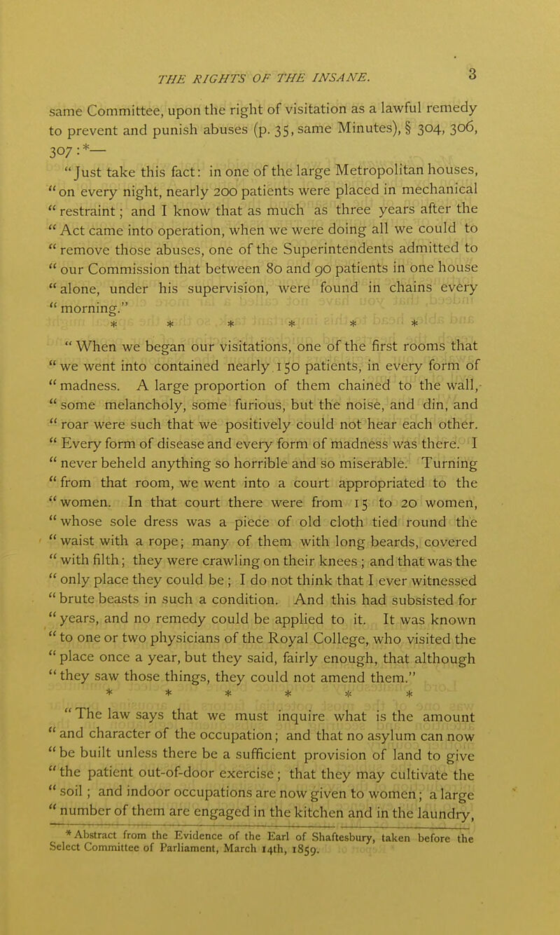 same Committee, upon the right of visitation as a lawful remedy to prevent and punish abuses (p. 35, same Minutes), § 304, 306, 307:*— Just take this fact: in one of the large Metropolitan houses, on every night, nearly 200 patients were placed in mechanical  restraint; and I know that as much as three years after the  Act came into operation, when we were doing all we could to  remove those abuses, one of the Superintendents admitted to  our Commission that between 80 and 90 patients in one house  alone, under his supervision, were found in chains every  mornmg. ****** When we began our visitations, one of the first rooms that we went into contained nearly 150 patients, in every forrn of madness. A large proportion of them chained to the wall,  some melancholy, some furious, but the noise, and din, and  roar were such that we positively could not hear each other.  Every form of disease and every form of madness was there. I  never beheld anything so horrible and so miserable. Turning  from that room, we went into a court appropriated to the women. In that court there were from 15 to 20 women,  whose sole dress was a piece of old cloth tied round the  waist with a rope; many of them with long beards, covered  with filth; they were crawling on their knees; and that was the  only place they could be; I do not think that I ever witnessed  brute beasts in such a condition. And this had subsisted for  years, and no remedy could be applied to it. It was known  to one or two physicians of the Royal College, who visited the  place once a year, but they said, fairly enough, tha^ although  they saw those things, they could not amend them. ******  The law says that we must inquire what is the amount  and character of the occupation; and that no asylum can now  be built unless there be a sufficient provision of land to give the patient out-of-door exercise; that they may cultivate the  soil; and indoor occupations are now given to women; a large  number of them are engaged in the kitchen and in the laundiy, * Abstract from the Evidence of the Earl of Shaftesbury, taken before the Select Committee of Parliament, March 14th, 1859.