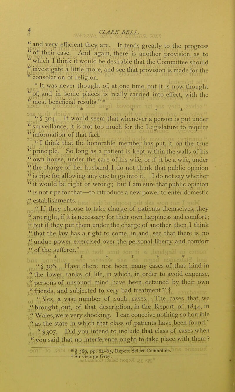 uif*^ ^^'T efficient they are. It tends greatly to the progress of their case. And again, there is another provision, as to which I think it would be desirable that the Committee should iu. - . .. . investigate a little more, and see that provision is made for the consolation of religion.  It was never thought of, at one time, but it is now thought of, and m some places is really carried into effect, with the  most beneficial results. * * * * * * * ! S 304- f -'-t ,would seem that whenever a person is put under ^'^surveillance, it is not too much for the Legislature to require ^' information of that fact. ^ j , I think that the honorable member has put ,it on the true principle. So loflg as a patient is kept within the walls of his .'^ own house, under the care of his wife, or; if it be a wife, under •[the charge of her husband, I do not think that public opinion is ripe for allowing any one to go into it, I do not say whether ^' it would be right or wrong; but I am sure that public opinion  is not ripe for that—to introduce a new power to enter domestic j*'^ establishments. jj^j, If, they choose to take charge of patients themselves, they are right, if it is necessary for their own happiness axid comfort; *j' ,but if they put them under the charge of another, then I think  that the, law has a right to come in and see that there is no  undue power exercised over the personal liberty and comfort 'if-. * * ^ * =1= , § 306. Have there not been many cases of that kind in , the low^er ranks of life, in which, in order to avoid expense, j^',' persons o|f unsound mind have been detained by. tlieir own j** friends, and subjected to ver>' bad treatment ?t ^7,Y,(^^^,ja^^a^t;number,of,,|SU9J^ ^.Jl^e, cases tljiat ^ye brought,,put,, of that description, in tihe Report of 1844, in J, Wales, were very shocking. I can conceive nothing so horrible '^'.^s the state in which that class of patients have been found. Hnii §3'^7- intend to include that class of cases when ^I'^iyou saj^.that no interference ought to take place^ with them ? - ■■■ *^ 56^, pf)r64-65,!kejx)ft'SeldetiCoiftm'ittee. ' j- Sir George Grey.