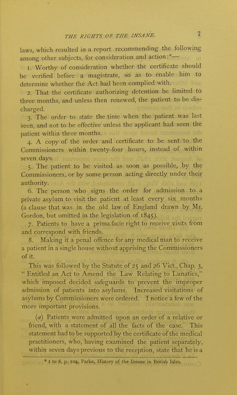 laws, which resulted in a report recommending the following among other subjects, for consideration and action:*— 1. Worthy of consideration whether the certificate should be verified before a magistrate, so as to enable him to determine whether the Act had been complied with. 2. That the certificate authorizing detention be hmited to three months, and unless then renewed, the patient to be dis- charged. 3. The order to state the time when the patient was last seen, and not to be effective unless the applicant had seen the patient within three months. 4. A copy of the order and certificate to be sent to the Commissioners within twenty-four hours, instead^^^pf^^^wi^ seven days. 5. The patient to be visited as soon as possible, by the Commissioners, or by some person acting directly under their authority. 6. The person who signs the order for admissioi;,; tpi^a private asylum to visit the patient at least every six months (a clause that was in the old law of England drawn by^ Gordon, but omitted in the legislation of 1845). (i.-.i ^prij j 7. Patients to have a prima facie right to receive visits from and correspond with friends. 8. Making it a penal offence for any medical man to receive a patient in a single house without apprising the Commissioners of it. This was followed by the Statute of 25 and 26 Vict., Chap. 3,  Entitled an Act to Amend the Law Relating to llunatics, which imposed decided safeguards to prevent the improper admission of patients into asylums. Increased visitations of asylums by Commissioners were ordered. I notice a few of the more important provisions. {a) Patients were admitted upon an order of a relative or friend, with a statement of all the facts of the case. This statement had to be supported by the certificate of the medical practitioners, who, having examined the patient separately, within seven days previous to the reception, state that he is a * I to 8, p. 104, Parke, History of the Insane in British Isles.