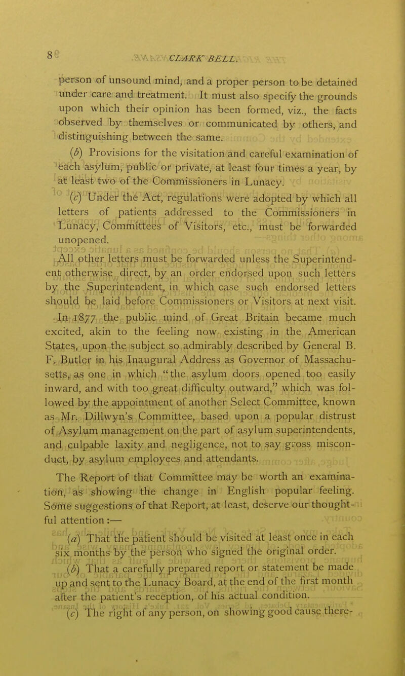 86 .?.^A v CLARK BELL. person of unsound mind, and a proper person to be detained under care and treatment. It must also specify the grounds upon which their opinion has been formed, viz., the facts observed T^y themselves or communicated by others, and 'distinguishing between the same. {B) Provisions for the visitation and careful examination of 'g^eh 'asylum, public or private, at least four times a year, by lea^t two of the Commissioners in Lunacy. ^ ' Under the Att, regulations were adopted by which all letters of patients addressed to the Commissioners in ' Luriiby, Committees of Visitors, etc., must be forwarded unopened. iqooxo 'M'tnrH pther le^ter^.m forwarded unless the Superintend- ent otherwise direct, by an order endorsed upon such letters by the Superintendent, in which case such endorsed letters should be laid before Commissioners or Visitors at next visit. • Init(i[877 the public mind of Great Britain became much excited, akin to the feeling now existing in the American St9.tes, upon th^ subject so,admirably described by General B. F^ fButl^r in, his Inaugural Address as Governor of Massachu- setts,,,one in which the asylum doors opened too easily inward, and with too great difficulty outward, which was fol- lowed by the appointment of another Select Committee, known as Mr. Dillwyn's Committee, based upon a popular distrust of,Asylum management on the part of asylum superintendents, and culpable laxity and negligence, not to say gross miscon- duct, by asylum employees and attendar^ts. The Refjoff l3f'that Cohimi^tee mdy be Worth an examina- tioftV as showing the change in English popular feeling. Some suggestions of that Report, at least, deserve our thought- ful attention:— ^^^'i' Thai' tfie patient should be visited at least once in each six nionths by'the person who signed the original order. (d) That a carefully prepared report pr statement be made up &nd sent to t^e Lunacy Board, at the end of the first month afterthe patient's reception, of his actual condition. ,arir.^nj /ight of any pcrson, ou showing good cause there-