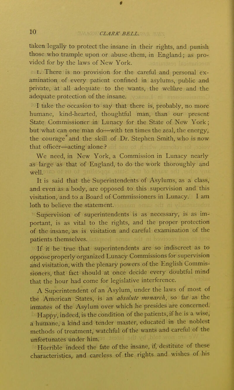 taken legally to protect the insane in their rights, and punish those who trample upon or abuse -them, in England; as pro- vided for by the laws of New York. I. There is no provision for the careful and personal ex- amination of every patient confined in asylums, public and private, at all adequate to the wants, the welfare and the adequate protection of the insane. I take the occasion to say that there is, probably, no more humane, kind-hearted, thoughtful man, than our present State Commissioner in Lunacy for the State of New York; but what can one man do—with ten times the zeal, the energy, the courage* and the skill of Dr. Stephen Smith, who is now that officer—acting alone ? We need, in New York, a Commission in Lunacy nearly as large as that of England, to do the work thoroughly and well. It is said that the Superintendents of Asylums, as a class, and even as a body, are opposed to this supervision and this visitation, and to a Board of Commissioners in Lunacy. I am loth to believe the statement. Supervision of superintendents is as necessary, is as im- portant, is as vital to the rights, and the proper protection of the insane, as is visitation and careful examination of the patients themselves. If it be true that superintendents are so indiscreet as to oppose properly organized Lunacy Commissions for supervision and visitation, with the plenary powers of the English Commis- sioners, that fact should at once decide every doubtful mind that the hour had come for legislative interference. A Superintendent of an Asylum, under the laws of most of the American States, is an absolute monarch, so far as the inmates of the Asylum over which he presides are concerned. ■ -Happy, indeed, is the condition of the patients, if he is a wise, a humane, a kind and tender master, educated in the noblest methods of treatment, watchful of the wants and careful of the unfortunates under him. '  Horrible indeed the fate of the insane, if, destitute of these characteristics, and careless of the rights and wishes of his