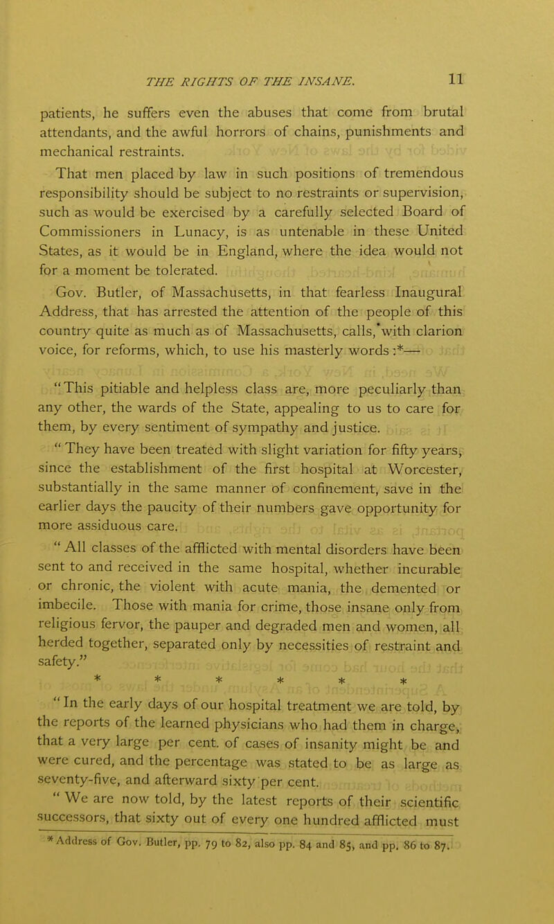 patients, he suffers even the abuses that come from brutal attendants, and the awful horrors of chains, punishments and mechanical restraints. That men placed by law in such positions of tremendous responsibility should be subject to no restraints or supervision, such as would be exercised by a carefully selected Board of Commissioners in Lunacy, is as untenable in these United States, as it would be in England, where the idea would not fpr a moment be tolerated. Gov. Butler, of Massachusetts, in that fearless Inaugural Address, that has arrested the attention of the people of this country quite as much as of Massachusetts, calls,'with clarion voice, for reforms, which, to use his masterly words :*— This pitiable and helpless class are, more peculiarly than any other, the wards of the State, appealing to us to care for them, by every sentiment of sympathy and justice.  They have been treated with slight variation for fifty yearsi, since the establishment of the first hospital at Worcester, substantially in the same manner of confinement, save in the earlier days the paucity of their numbers gave opportunity for more assiduous care.  All classes of the afflicted with mental disorders have been sent to and received in the same hospital, whether incurable or chronic, the violent with acute mania, the demented or imbecile. Those with mania for crime, those insane only from religious fervor, the pauper and degraded men and women, all herded together, separated only by necessities of restraint and safety. ******  In the early days of our hospital treatment we are told, by the reports of the learned physicians who had them in charge,; that a very large per cent, of cases of insanity might be and were cured, and the percentage was stated to be as large as seventy-five, and afterward sixty per cent.  We are now told, by the latest reports of their scientific successors, that sixty out of every one hundred afflicted must * Address of Gov. Butler, pp. 79 to 82, also pp. 84 and 85, and pp. 86 to 87;I '